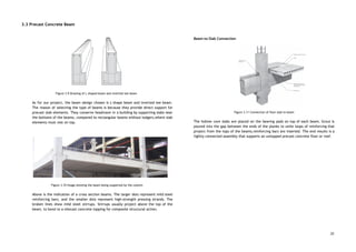 3.3 Precast Concrete Beam 
 
 
 
 
 
 
 
 
 
 
 
 
 
Figure 3.9 Drawing of L shaped beam and inverted tee beam 
 
As for our project, the beam design chosen is L-shape beam and inverted tee beam.                             
The reason of selecting the type of beams is because they provide direct support for                             
precast slab elements. They conserve headroom in a building by supporting slabs near                         
the bottoms of the beams, compared to rectangular beams without ledgers,where slab                       
elements must rest on top. 
 
 
 
 
 
 
 
 
 
 
 
 
Figure 3.10 Image showing the beam being supported by the column 
 
Above is the indication of a cross section beams. The larger dots represent mild steel                             
reinforcing bars, and the smaller dots represent high-strength pressing strands. The                     
broken lines show mild steel stirrups. Stirrups usually project above the top of the                           
beam, to bond to a sitecast concrete topping for composite structural action. 
 
 
 
 
 
 
Beam-to-Slab Connection 
 
 
 
 
 
 
 
 
 
 
 
 
 
 
Figure 3.11 Connection of floor slab to beam 
 
The hollow core slabs are placed on the bearing pads on top of each beam. Grout is                                 
poured into the gap between the ends of the planks to unite loops of reinforcing that                               
project from the tops of the beams,reinforcing bars are inserted. The end results is a                             
tightly connected assembly that supports an untopped precast concrete floor or roof. 
 
 
   
22
 