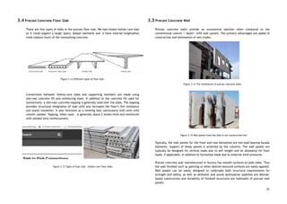 3.4 Precast Concrete Floor Slab 
 
There are few types of slabs in the precast floor slab. We had chosen hollow core slab                                 
as it could support a larger spans, deeper elements and it have internal longitudinal                           
voids replace much of the nonworking concrete.  
 
 
Figure 3.12 Different types of floor slab 
 
 
 
Connections between hollow-core slabs and supporting members are made using                   
site-cast concrete fill and reinforcing steel. In addition to the concrete fill used for                           
connections, a site-cast concrete topping is generally used over the slabs. The topping                         
provides structural integration of slab units and increases the floor’s fire resistance                       
and sound insulation. It also functions as a leveling bed, particularly with units with                           
uneven camber. Topping, when used , is generally about 2 inches thick and reinforced                           
with welded wire reinforcement. 
 
 
Figure 3.13 Types of floor slab - Hollow core floor slabs  
 
 
 
 
3.5 Precast Concrete Wall 
 
Precast concrete walls provide an economical solution when compared to the                     
conventional column / beam/ infill wall system. The primary advantages are speed of                         
construction and elimination of wet trades. 
 
 
 
 
 
 
 
 
 
 
 
Figure 3.14 The installation of precast concrete walls 
 
 
 
 
 
 
 
 
 
 
 
 
Figure 3.15 Wall panels lined the side of the construction site 
 
Typically, the wall panels for the front and rear elevations are non-load bearing facade                           
elements. Support of these panels is achieved by the columns. The wall panels are                           
typically be designed for vertical loads due to self weight and an allowance for floor                             
loads, if applicable, in addition to horizontal loads due to external wind pressures.  
 
Precast concrete wall manufactured in factory has smooth surfaces on both sides. Thus                         
the wall finished such as painting or other desired textured surfaces are easily applied.                           
Wall panels can be easily designed to undertake both structural requirements for                       
strength and safety, as well as aesthetic and sound attenuation qualities are desired.                         
Speed construction and durability of finished structures are hallmarks of precast wall                       
panels. 
23
 