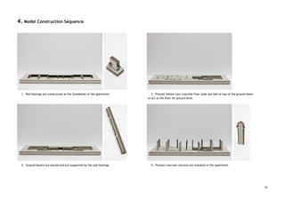 4. Model Construction Sequence 
 
 
 
 
 
 
 
 
 
 
 
 
 
 
 
 
 
 
 
 
 
 
 
 
 
 
1. Pad footings are constructed as the foundation of the apartment. 
 
 
 
 
 
 
 
 
 
 
 
 
 
 
 
 
 
2. Ground beams are placed and are supported by the pad footings. 
 
 
 
 
 
 
 
 
 
 
 
 
 
3. Precast hollow core concrete floor slabs are laid on top of the ground beam 
to act as the floor for ground level. 
 
 
 
 
 
 
 
 
 
 
 
 
 
 
 
 
4. Precast concrete columns are installed in the apartment. 
 
 
 
 
25
 