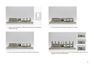  
 
 
 
 
 
 
 
 
 
 
 
 
 
 
 
5. Precast concrete wall panels of different sizes are placed into the apartment 
according to the plan. 
 
 
 
 
 
 
 
 
 
 
 
 
 
 
 
 
 
6. Precast concrete staircase and landing are installed into the apartment.  
 
 
 
 
 
 
 
 
 
 
 
 
 
 
 
 
 
 
 
 
 
 
7. First floor precast concrete beams are placed on the columns. 
 
 
 
 
 
 
 
 
 
 
 
 
 
 
 
 
 
 
8. First floor columns are installed on top of the first floor columns. Step 3 to step 7 are 
repeated for first floor and second floor. 
 
 
 
 
 
26
 