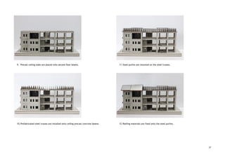  
 
 
 
 
 
 
 
 
 
 
 
 
 
 
 
9. Precast ceiling slabs are placed onto second floor beams.  
 
 
 
 
 
 
 
 
 
 
 
 
 
 
 
 
 
 
10.Prefabricated steel trusses are installed onto ceiling precast concrete beams. 
 
 
 
 
 
 
 
 
 
 
 
 
 
 
 
 
 
 
 
 
 
 
11.Steel purlins are mounted on the steel trusses. 
 
 
 
 
 
 
 
 
 
 
 
 
 
 
 
 
 
 
12.Roofing materials are fixed onto the steel purlins.   
27
 