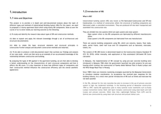 1.Introduction 
 
1.1 Aims and Objectives 
 
This project is to provide a in depth and well-documented analysis about the topic of                             
different types and methods of Industrialised Building System (IBS).For this report, we need                         
to proposed a 3-storey apartment block which using mainly IBS components. Done so over the                             
course of six to seven weeks,our learning outcome as the following: 
 
(i) To study and identify the research data about types of IBS and construction methods. 
 
(ii) Able to explain and apply the relevant knowledge through a set of architectural and                             
structural documentation. 
 
(iii) Able to relate the basic structural elements and structural principles in                       
construction.Further analyse and document construction methods and materials. 
 
(iv) To be able to produce a well-documented report that surmises our findings and analysis                             
of our case study - which can then serve as an example of our accumulated knowledge of the                                   
relationship between construction and building. 
 
By analysing the types of IBS applied in the apartment building, we are then able to develop                                 
a better understanding on the characteristics of each structural components and how it                         
affects the IBS score. It is also important to know how different types of components and                               
their construction method influence the construction efficiency and the overall aesthetic                     
appearance. 
 
 
 
 
 
 
 
 
 
 
 
 
 
 
1.2 Introduction of IBS 
 
What is IBS? 
 
Industrialised building system (IBS) also known as Pre-fabricated Construction and Off-site                     
Construction, is a method of construction where the structural of building components are                         
fabricated under a controlled environment. They are produced off-site later transported and                       
assembled into construction site. 
 
They are divided into two systems which are open system and close system: 
Open system refers to the IBS components are fabricated by different manufacturers                       
while; 
Close system is the IBS components are fabricated from one manufacturer. 
 
There are several building components using IBS, which are columns, beams, floor slabs,                         
walls, portal frame, steel roof truss and 3-D components such as balconies, staircases,                         
toilets, etc. 
 
The content of IBS (IBS Score) is determined based on the Construction Industry Standard 18                             
(CIS 18: 2010); either manually, web application or fully automated CAD-based IBS Score                         
calculator. 
 
In Malaysia, the implementation of IBS concept by using pre-cast concrete building were                         
introduced in Malaysia 1966 when the government launched two pilot projects for pre-cast                         
housing which involves the construction of Tuanku Abdul Rahman Flats in Kuala Lumpur and                           
the Rifle Range Road Flats in Penang.  
 
Since 1980’s there are intensive marketing strategies launched by the Malaysian Government                       
to introduce modular coordination, its acceptance has received poor responses for the                       
building industry. As a result even partial introduction of IBS such as lintels and staircase has                               
not been possible  
 
In the 90s, demand for the new township has seen to increase in the use of precast concrete                                   
system in high rise residential buildings. In the booming period of Malaysian construction                         
1994 to 1997, hybrid IBS application used in many national iconic landmarks such as Kuala                             
Lumpur Convention Center, Bukit Jalil Sport Complex constructed using steel beam and roof                         
trusses and precast concrete. Other than that, Lightweight Railway Train (LRT) and KL                         
Sentral was constructed by using steel roof structure and precast hollow core.  
 
 
3
 