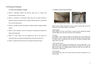 1.4 Concept and Framework 
 
1.4.1 What is the advantages of using IBS: 
● Results in high-quality products and minimum waste, due to a factory work                       
environment that is easier to control. 
● Results in elimination of conventional timber props and an obvious decrease of                       
supporting materials, through the use of complete assembly elements or prop system                       
for the onsite casting process. 
● Results in a stronger and safer work platform, produced through a complete assembly                         
element. 
● Results in faster completion, due to the introduction of prefabricated components to                       
replace onsite fabrication. 
● Results in a safer, cleaner and more organized site, due to the reduction of                           
construction waste, site workers and prefabricated construction materials; and 
● Results in a cheaper total construction cost, resulting from the above factors. 
 
 
 
 
 
 
 
 
 
 
 
 
 
 
 
 
1.4.2 Defects of Precast Concrete Building 
 
 
Figure 1.12 Steel reinforcement is exposed Figure 1.13 Water damage on concrete 
 
Without proper building maintenance, precast concrete building under IBS will be                     
facing a few very common problems, such as below: 
 
1.Water leakage  
Water leakage is the most crucial defect in precast concrete building.This problem                       
normally happen due to poor joint connection of the components. 
 
2.Cracking  
This problem is most commonly related to the improper use of raw material with                           
specification or there is lacking of skills and careless mistakes during the procedure                         
for quality control. Cracking may occur any part of the precast component either                         
panel, beam or even slab.  
 
3. Poor humidity control  
When there is water leakage into the building such as from piping system, it will                             
caused the interior of the building to have high level of humidity. This can cause the                               
M&E services inside the building became rusted and same time will affect the                         
effectiveness of M&E services. 
 
4. Poor finishing 
Poor finishing could cause by the human factors like workers experiences or the                         
material issues.  
 
 
 
 
 
6
 