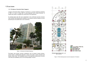 1.5 Case Studies 
 
1.5.1 The Bayron, Devonshire Road, Singapore 
 
Located in Devonshire Road, Singapore, The Bayron is a private residential completed                       
in 1999. It is a part 12 storey, part 15 storey apartment with a total of 96 units. 19                                     
months were taken to complete the construction of this apartment.  
 
An existing layout plan that uses conventional in-situ reinforced concrete structure                     
with brickwall and plastering was modified to use precast concrete instead as on-site                         
precasting was not possible due to site constraints.  
 
 
 
 
 
 
 
 
 
 
 
 
 
 
 
 
 
 
 
 
 
 
 
 
Figure 1.14 Entrance of the Bayron Apartment 
 
The Bayron uses precast concrete components such as precast 2-tiered columns,                     
precast beams, prefabricated bathroom, precast wall panel, precast staircase and                   
precast refuse chute. The buildability score of this apartment using precast concrete                       
is 85 while the buildability score of the existing design is only 48. 
 
 
 
 
 
 
 
 
 
 
 
 
 
 
 
 
 
 
 
 
 
 
 
 
 
 
 
 
 
 
 
 
 
 
 
 
 
 
 
 
FIgure 1.15 Plan indicating precast concrete components in The Bayron 
 
8
 