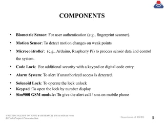 UNITED COLLEGE OF ENGG & RESEARCH, PRAYAGRAJ (010)
B.Tech Project Presentation Department of EN/EE
COMPONENTS
• Biometric Sensor: For user authentication (e.g., fingerprint scanner).
• Motion Sensor: To detect motion changes on weak points
• Microcontroller: (e.g., Arduino, Raspberry Pi) to process sensor data and control
the system.
• Code Lock: For additional security with a keypad or digital code entry.
• Alarm System: To alert if unauthorized access is detected.
• Solenoid Lock: To operate the lock unlock
• Keypad :To open the lock by number display
• Sim900l GSM module: To give the alert call / sms on mobile phone
5
 