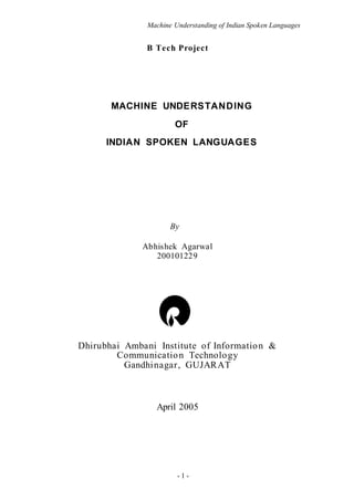 Machine Understanding of Indian Spoken Languages
- 1 -
B Tech Project
MACHINE UNDERSTANDING
OF
INDIAN SPOKEN LANGUAGES
By
Abhishek Agarwal
200101229
Dhirubhai Ambani Institute of Information &
Communication Technology
Gandhinagar, GUJARAT
April 2005
 