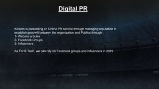 Kickers is presenting an Online PR service through managing reputation to
establish goodwill between the organization and Publics through :
1- Website articles
2- Facebook Groups
3- Influencers
As For B.Tech, we can rely on Facebook groups and influencers in 2019
Digital PR
 