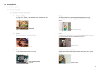 3.0 IBS CONSTRUCTION
3.1 IBS CONSTRUCTION SEQUENCE
3.1.2 TIMBER FRAMING SYSTEMS
3.1.2..1 PREFABRICATED WINDOWS AND DOOR FRAME
1. Manufacture and Milling
The lumber will be machined to begin shaping the various components of the door/
window frame after selection.
.
2. Assembly
Assembly all the components of the door/ window frame.
3. Transport to the site
The door/ window frame will transport to site by trailer.
4. Installing
Align the door/ window frame or sub-frame against the setting outlines. Secure the frame
temporarily using timber wedges. After verifying the alignment of the frame, fasten the frame in
position.
5. Grouting
Grout the gap between the wall and door/ window frame. Then apply bonding agent evenly over the
main frame and install onto sub-frame. Secure the frames with wave nails.
6. Installing door panel/ window and architrave
Install door panel or window. Lockset is install for door panel. Bonding agent is apply to install the
architrave.
Fasten the frame in position
Apply bonding agent
Manufacturing
Assembly
Putting frames onto truck before
send to site Installing architrave
38
 