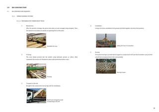 3.0 IBS CONSTRUCTION
3.1 IBS CONSTRUCTION SEQUENCE
3.1.2 TIMBER FRAMING SYSTEMS
3.1.2..2 PREFABRICATED TIMBER ROOF TRUSS
1. Manufacture
After the process of design, the pieces have been cut and arranged using template. Then,
the identical truss plates are placed on opposing faces at the joints.
2. Pressing
The truss plated pressed into the lumber using hydraulic presses or rollers. After
completed, the trusses are checked for plate tooth penetration before store.
3. Transport to the site
Brought to the construction site by big truck for installation.
4. Installation
Groups of trusses assembled in the ground and lifted together into their final position.
5. Bracing
Permanent bracing to provide lateral support to compression web and chord members and prevents
overall lateral displacement of the roof assembly.
Lifting the truss to its position
Bracing trusses
Assemble the truss
Pressing
Roof trusses strapped up and
transporting to the site
39
 