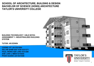 SCHOOL OF ARCHITECTURE, BUILDING & DESIGN
BACHELOR OF SCIENCE (HONS) ARCHITECTURE
TAYLOR’S UNIVERSITY COLLEGE
BUILDING TECHNOLOGY 1 (BLD 60703)
ASSIGNMENT 1: INDUSTRIALISED BUILDING
SYSTEM
TUTOR: AR.EDWIN
CHONG YIT JIA 0331684
KELVIN SHIM KAH VUN 0331371
PAUL WONG SZE LING 0331208
ZOE LOW LI MIEN 0319444
PHAN GUANG LEI 0331858
1
 