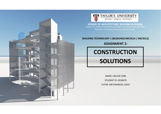 SCHOOL OF ARCHITECTURE, BUILDING & DESIGN
Centre for Modern Architecture Studies in Southeast Asia (MASSA)
Bachelor of Science (Honours) (Architecture)
BUILDING TECHNOLOGY 1 [BLD61403/ARC3514 / ARC3512]
ASSIGNMENT 2:
NAME: LIM JOE ONN
STUDENT ID: 0318679
TUTOR: MR KHAIROOL AIZAT
CONSTRUCTION
SOLUTIONS
 