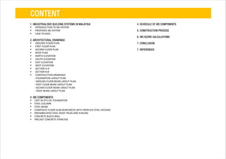 CONTENT
1. INDUSTRIALISED BUILDING SYSTEMS IN MALAYSIA
 INTRODUCTION TO IBS SYSTEM
 PROPOSED IBS SYSTEM
 CASE STUDIES
2. ARCHITECTURAL DRAWINGS
 GROUND FLOOR PLAN
 FIRST FLOOR PLAN
 SECOND FLOOR PLAN
 ROOF PLAN
 NORTH ELEVATION
 SOUTH ELEVATION
 EAST ELEVATION
 WEST ELEVATION
 SECTION A-A'
 SECTION B-B'
 CONSTRUCTION DRAWINGS
- FOUNDATION LAYOUT PLAN
- GROUND FLOOR BEAM LAYOUT PLAN
- FIRST FLOOR BEAM LAYOUT PLAN
- SECOND FLOOR BEAM LAYOUT PLAN
- ROOF BEAM LAYOUT PLAN
3. IBS COMPONENTS
 CAST IN-SITU RC FOUNDATION
 STEEL COLUMN
 STEEL BEAM
 COMPOSITE FLOOR SLAB REINFORCED WITH PROFILED STEEL DECKING
 PREFABRICATED STEEL ROOF TRUSS AND PURLINS
 CONCRETE BLOCK WALL
 PRECAST CONCRETE STAIRCASE
4. SCHEDULE OF IBS COMPONENTS
5. CONSTRUCTION PROCESS
6. IBS SCORE CALCULATIONS
7. CONCLUSION
7. REFERENCES
 