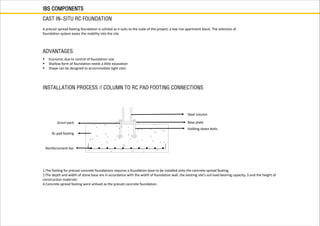 IBS COMPONENTS
CAST IN-SITU RC FOUNDATION
A precast spread footing foundation is utilized as it suits to the scale of the project, a low rise apartment block. The selection of
foundation system eases the mobility into the site.
 Economic due to control of foundation size
 Shallow form of foundation needs a little excavation
 Shape can be designed to accommodate tight sites
ADVANTAGES
INSTALLATION PROCESS // COLUMN TO RC PAD FOOTING CONNECTIONS
1.The footing for precast concrete foundations requires a foundation base to be installed onto the concrete spread footing.
2.The depth and width of stone base are in accordance with the width of foundation wall, the existing site’s soil load-bearing capacity, 3.and the height of
construction materials.
4.Concrete spread footing were utilised as the precast concrete foundation.
Grout pack
Rc pad footing
Steel column
Base plate
Holding-down bolts
Reinforcement bar
 