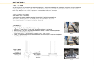 IBS COMPONENTS
STEEL COLUMN
The steel column that was incorporated into the proposed design are H steel columns, rolled steel with an H-shaped cross section with equal thickness in
the two parallel flanges with no taper on the inside surface. For the steel column to connect to the foundation, the foundation consists of cast-in base
plates, re-bar by bolting on the brackets to facilitate the structural support towards the steel beams.
 High strength, the column is less likely to bend or wrap
 Spacious as it allows builders to create larger open spaces because of its narrow size
 Not obstructive as the size of the column does not have to be large in order to support heavy weights.
 Load can be distributed over a wider area
 Lesser risk of failure as it has the capability to support larger or wider structure
 Lighter as it weighs less than a square column of the same size but can support a larger load making them
more efficient and economic
ADVANTAGES
INSTALLATION PROCESS
1.Steel columns are lifted up using wire ropes to be transported to its specific location (figure 1.0)
2.The column is then slowly placed on top of the foundation with re-bar aligned. (figure 2.0)
3.Base plate of the column is then secured with bolting. (figure 3.0)
Figure 1.0
Figure 2.0
Figure 3.0
Column is welded
to its steel base
plate after the
plate is levelled on
a bed of grout.
Base plates for
large columns are
set on levelling
nuts before
grouting.
 