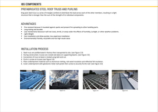 IBS COMPONENTS
PREFABRICATED STEEL ROOF TRUSS AND PURLINS
King post steel truss is a series of triangles combine to distribute the load across each of the other members, resulting in a light
structure that is stronger than the sum of the strength of its individual components.
 Fire-resistant because it insulated against sparks and prevent fire spreading to other building parts.
 Long-lasting and durable
 Low maintenance because it will not crack, shrink, or wrap under the effects of humidity, sunlight, or other weather problems.
 Light-Weight
 Fast Installation and allow quicker, less expensive installation
 Environmentally friendly, recyclable and has high resale value
ADVANTAGES
INSTALLATION PROCESS
1. Steel truss are prefabricated in factory then transported to site. (see Figure 1.0)
2. During construction, trusses are craned and place on supporting beams. (see Figure 2.0)
3. Connection of truss to beam is locked using bolt and nut.
4. Purlin is screw on trusses (see Figure 3.0)
5. Place underlayment material such as aluminium netting, rock wool insulation and reflective foil insulation.
6. Cover underlayment with galvalume metal roof panels then screw to securely fix the roof. (see Figure 4.0)
Figure 1.0 Figure 2.0 Figure 3.0 Figure 4.0
 