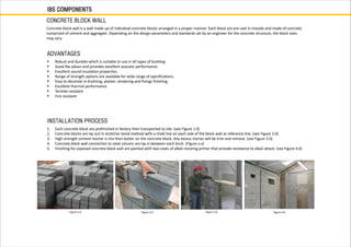 Concrete block wall is a wall made up of individual concrete blocks arranged in a proper manner. Each block are pre-cast in moulds and made of concrete
comprised of cement and aggregate. Depending on the design parameters and standards set by an engineer for the concrete structure, the block sizes
may vary.
Figure 1.0
 Robust and durable which is suitable to use in all types of building.
 Good Rw values and provides excellent acoustic performance.
 Excellent sound insulation properties.
 Range of strength options are available for wide range of specifications.
 Easy to decorate in drylining, plaster, rendering and fixings finishing.
 Excellent thermal performance
 Termite resistant
 Fire resistant
1. Each concrete block are prefinished in factory then transported to site. (see Figure 1.0)
2. Concrete blocks are lay out in stretcher bond method with a chalk line on each side of the block wall as reference line. (see Figure 2.0)
3. High strength cement mortar is mix then butter on the concrete block. Any excess mortar will be trim and remove. (see Figure 3.0)
4. Concrete block wall connection to steel column are lay in between each brick. (Figure x.x)
5. Finishing for exposed concrete block wall are painted with two coats of alkali resisting primer that provide resistance to alkali attack. (see Figure 4.0)
Figure 2.0 Figure 3.0 Figure 4.0
IBS COMPONENTS
CONCRETE BLOCK WALL
ADVANTAGES
INSTALLATION PROCESS
 