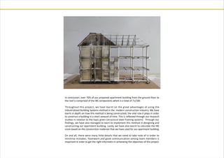 In conclusion, over 70% of our proposed apartment building from the ground floor to
the roof is comprised of the IBS components which is a total of 71/100.
Throughout this project, we have learnt on the great advantages of using the
Industrialised Building Systems method in the modern construction industry. We have
learnt in depth on how this method is being constructed, the vital role it plays in order
to construct a building in a short amount of time. This is reflected through our research
studies in relation to the topic given (structural steel framing system). Through our
findings, we have also managed to learn to implement this method in designing and
constructing our apartment building. Lastly, we have also learnt to calculate the IBS
score based on the consturction materials that we have used for our apartment building.
On and all, there were many little details that we need to take note of in order to
minimise mistakes. Teamwork and good communication among team members is
important in order to get the right informatin in achieveing the objectives of this project.
 
