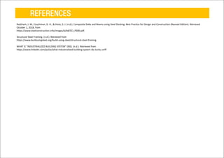 REFERENCES
Rackham, J. W., Couchman, G. H., & Hicks, S. J. (n.d.). Composite Slabs and Beams using Steel Decking: Best Practice for Design and Construction (Revised Edition). Retrieved
October 1, 2018, from
https://www.steelconstruction.info/images/b/b8/SCI_P300.pdf.
Structural Steel Framing. (n.d.). Retrieved from
https://www.buildusingsteel.org/build-using-steel/structural-steel-framing
WHAT IS "INDUSTRIALIZED BUILDING SYSTEM" (IBS). (n.d.). Retrieved from
https://www.linkedin.com/pulse/what-industrialized-building-system-ibs-tunku-ariff
 