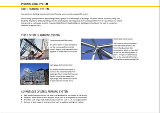 PROPOSED IBS SYSTEM
STEEL FRAMING SYSTEM
TYPES OF STEEL FRAMING SYSTEM
Our apartment building implement the steel framing system as the proposed IBS system.
Steel framing system immense great strength which gives a lot of advantages to buildings. The other feature for steel framing is its
flexibility. It can bend without cracking, which is another great advantage as a steel building can flex when it is pushed on one side by
strong wind or earthquake. Another characteristics of steel is its plasticity and ductility which will avoid the steel to crack when
subjected to a great force.
Conventional steel fabrication
It is when teams of steel fabricators
cut the members of steel to the
correct lengths, and then weld them
together to make the final structure.
Botled steel construction
This construction occurs when
steel fabricators produce the
finished and painted steel
components, which is then shift
to the site and simply bolted in
place. The job is tremendously
fast as the only job at the site is
bolting the components together.
Light gauge steel construction
It is a type of construction that is
common for residential and small
buildings. This is similar to the wood
framed construction except that
light gauge steel members are used
in place of wood two-by-fours.
ADVANTAGES OF STEEL FRAMING SYSTEM
 Fast building construction on site, as a lot of work can be pre-fabbed at the factory.
 Flexibility allows them to resist dynamic forces such as strong wind or earthquakes.
 Provide a wide range read-made structural sections such as I, C and angle sections.
 Consists of wide range of joining method such as welding, bolting and riveting.
 