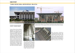 CASE STUDY
TUANKU MIZAN ZAINAL ABIDIN MOSQUE, MALAYSIA
Architects :Kumpulan Senireka
Location : Putrajaya, Malaysia.
Tuanku Mizan Zainal Abidin
Mosque, or in short the “Iron
Mosque”is the mosque that was
built out of 6000 tonnes of
reinforced stainless steel which
makes up to about 70% of it
structure, earning it the moniker,
Steel Mosque. The construction
duration took about just five
y e a r s , t h a n k s t o t h e I B S
construction method that has
allowed the building tobe
constructed in within a short
amount of time . In 2006, it won
an award for the winner of BCI
Asia Top 10 Architects Award.
The steel col u m n s a re
encased with tile cladding
and aluminium clad. As for
the roof structure, vault steel
roof trusses are used to hold
the steel roof and the main
large long span dome.
T h e m o s q u e i m p l o y s
“architectural wire mesh” was
imported from Germany and
C h i n a w h i c h w a s a l s o
constructed in Madrid and Paris
before being transported to
Malaysia for the assemblage of
t h e s t r u c t u r e o n s i t e .
Construction phase of the mosque showing the steel skeletal structur;
construction of the columns to the vaut steel roof and roof trusses.
 