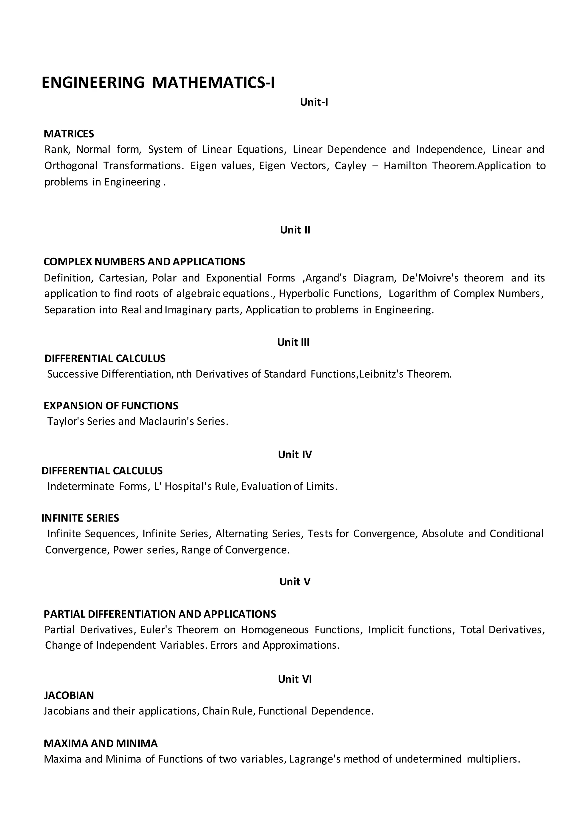 ENGINEERING MATHEMATICS-I
Unit-I
MATRICES
Rank, Normal form, System of Linear Equations, Linear Dependence and Independence, Linear and
Orthogonal Transformations. Eigen values, Eigen Vectors, Cayley – Hamilton Theorem.Application to
problems in Engineering .
Unit II
COMPLEX NUMBERS AND APPLICATIONS
Definition, Cartesian, Polar and Exponential Forms ,Argand’s Diagram, De'Moivre's theorem and its
application to find roots of algebraic equations., Hyperbolic Functions, Logarithm of Complex Numbers,
Separation into Real and Imaginary parts, Application to problems in Engineering.
Unit III
DIFFERENTIAL CALCULUS
Successive Differentiation, nth Derivatives of Standard Functions,Leibnitz's Theorem.
EXPANSION OF FUNCTIONS
Taylor's Series and Maclaurin's Series.
Unit IV
DIFFERENTIAL CALCULUS
Indeterminate Forms, L' Hospital's Rule, Evaluation of Limits.
INFINITE SERIES
Infinite Sequences, Infinite Series, Alternating Series, Tests for Convergence, Absolute and Conditional
Convergence, Power series, Range of Convergence.
Unit V
PARTIAL DIFFERENTIATION AND APPLICATIONS
Partial Derivatives, Euler's Theorem on Homogeneous Functions, Implicit functions, Total Derivatives,
Change of Independent Variables. Errors and Approximations.
Unit VI
JACOBIAN
Jacobians and their applications, Chain Rule, Functional Dependence.
MAXIMA AND MINIMA
Maxima and Minima of Functions of two variables, Lagrange's method of undetermined multipliers.
 
