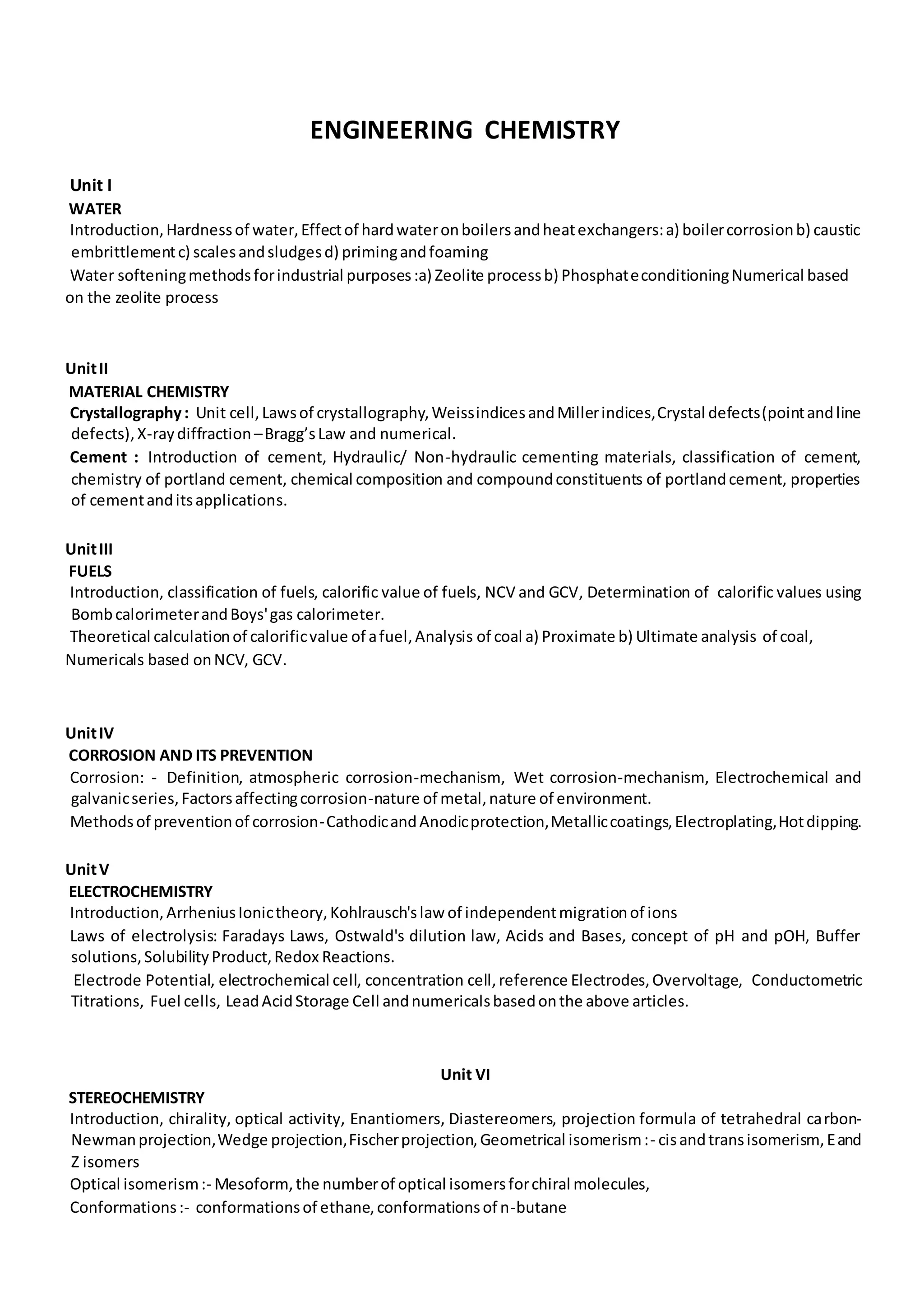 ENGINEERING CHEMISTRY
Unit I
WATER
Introduction,Hardnessof water,Effectof hardwateronboilersandheatexchangers:a) boilercorrosionb) caustic
embrittlementc) scalesandsludgesd) primingandfoaming
Water softeningmethodsforindustrial purposes:a) Zeolite processb) PhosphateconditioningNumerical based
on the zeolite process
UnitII
MATERIAL CHEMISTRY
Crystallography: Unit cell,Lawsof crystallography,WeissindicesandMillerindices,Crystal defects(pointandline
defects),X-raydiffraction –Bragg’sLaw and numerical.
Cement : Introduction of cement, Hydraulic/ Non-hydraulic cementing materials, classification of cement,
chemistry of portland cement, chemical composition and compoundconstituents of portlandcement, properties
of cementanditsapplications.
UnitIII
FUELS
Introduction, classification of fuels, calorific value of fuels, NCV and GCV, Determination of calorific values using
BombcalorimeterandBoys'gas calorimeter.
Theoretical calculationof calorificvalue of afuel,Analysis of coal a) Proximate b) Ultimate analysis of coal,
Numericals based onNCV, GCV.
UnitIV
CORROSION AND ITS PREVENTION
Corrosion: - Definition, atmospheric corrosion-mechanism, Wet corrosion-mechanism, Electrochemical and
galvanicseries,Factorsaffectingcorrosion-nature of metal,nature of environment.
Methodsof preventionof corrosion-CathodicandAnodicprotection,Metalliccoatings,Electroplating,Hotdipping.
UnitV
ELECTROCHEMISTRY
Introduction,ArrheniusIonictheory,Kohlrausch'slaw of independentmigrationof ions
Laws of electrolysis: Faradays Laws, Ostwald's dilution law, Acids and Bases, concept of pH and pOH, Buffer
solutions,SolubilityProduct,Redox Reactions.
Electrode Potential, electrochemical cell, concentration cell,reference Electrodes,Overvoltage, Conductometric
Titrations, Fuel cells, LeadAcidStorage Cell andnumericalsbasedonthe above articles.
Unit VI
STEREOCHEMISTRY
Introduction, chirality, optical activity, Enantiomers, Diastereomers, projection formula of tetrahedral carbon-
Newmanprojection,Wedge projection,Fischerprojection,Geometrical isomerism:- cisandtransisomerism,Eand
Z isomers
Optical isomerism:- Mesoform,the numberof optical isomersforchiral molecules,
Conformations:- conformationsof ethane,conformationsof n-butane
 