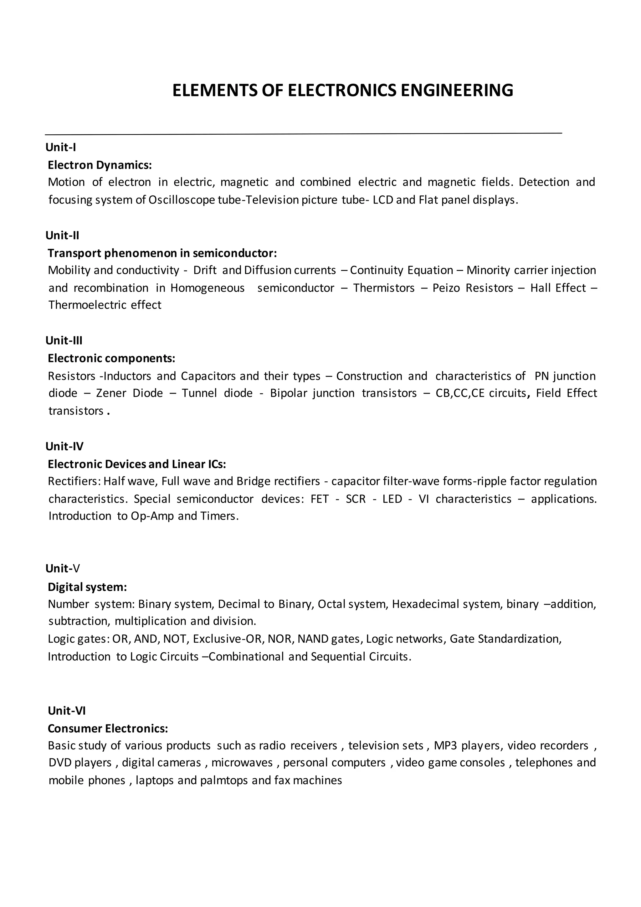 ELEMENTS OF ELECTRONICS ENGINEERING
Unit-I
Electron Dynamics:
Motion of electron in electric, magnetic and combined electric and magnetic fields. Detection and
focusing system of Oscilloscope tube-Television picture tube- LCD and Flat panel displays.
Unit-II
Transport phenomenon in semiconductor:
Mobility and conductivity - Drift and Diffusion currents – Continuity Equation – Minority carrier injection
and recombination in Homogeneous semiconductor – Thermistors – Peizo Resistors – Hall Effect –
Thermoelectric effect
Unit-III
Electronic components:
Resistors -Inductors and Capacitors and their types – Construction and characteristics of PN junction
diode – Zener Diode – Tunnel diode - Bipolar junction transistors – CB,CC,CE circuits, Field Effect
transistors .
Unit-IV
Electronic Devices and Linear ICs:
Rectifiers: Half wave, Full wave and Bridge rectifiers - capacitor filter-wave forms-ripple factor regulation
characteristics. Special semiconductor devices: FET - SCR - LED - VI characteristics – applications.
Introduction to Op-Amp and Timers.
Unit-V
Digital system:
Number system: Binary system, Decimal to Binary, Octal system, Hexadecimal system, binary –addition,
subtraction, multiplication and division.
Logic gates: OR, AND, NOT, Exclusive-OR, NOR, NAND gates, Logic networks, Gate Standardization,
Introduction to Logic Circuits –Combinational and Sequential Circuits.
Unit-VI
Consumer Electronics:
Basic study of various products such as radio receivers , television sets , MP3 players, video recorders ,
DVD players , digital cameras , microwaves , personal computers , video game consoles , telephones and
mobile phones , laptops and palmtops and fax machines
 