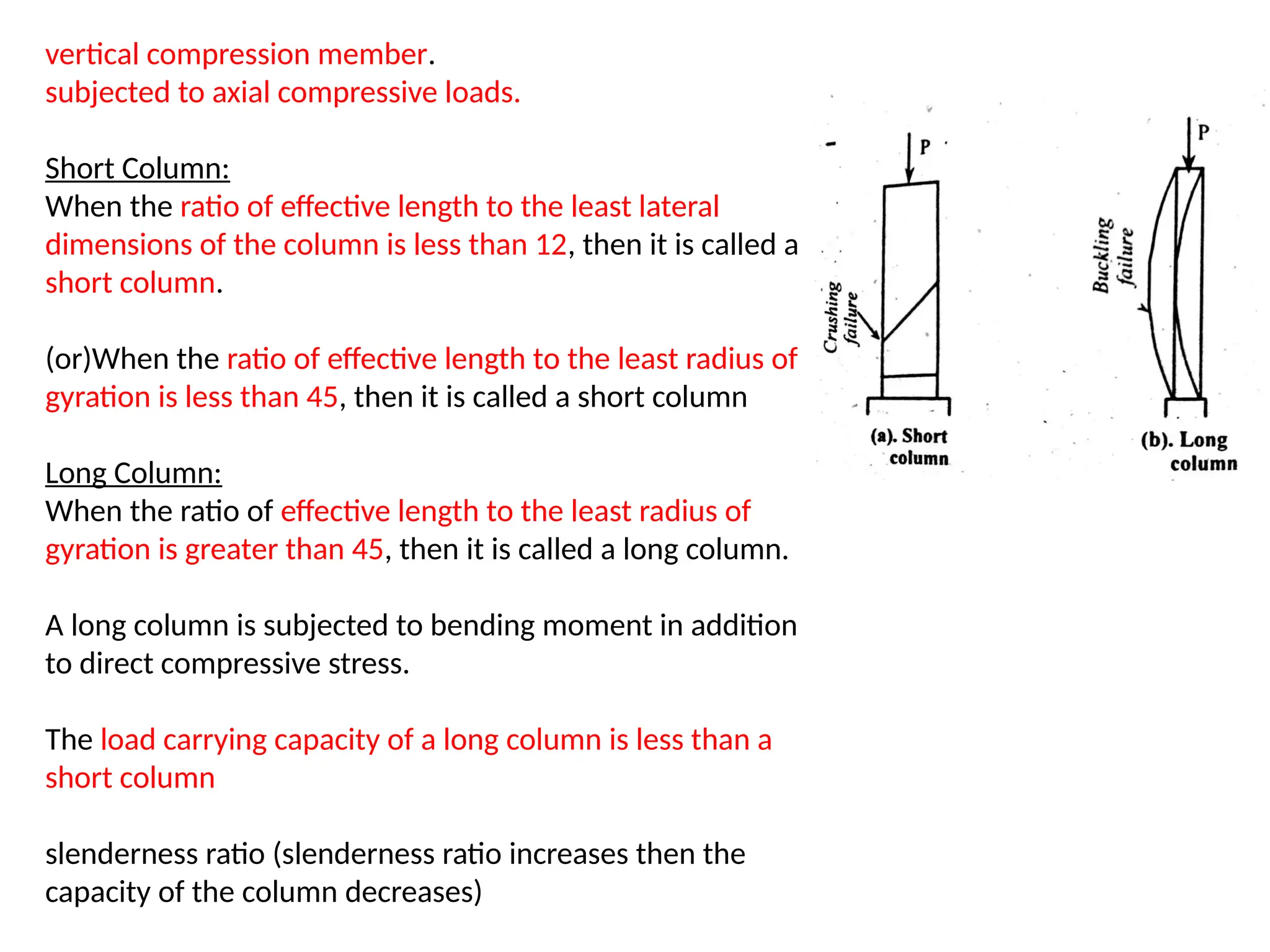 vertical compression member.
subjected to axial compressive loads.
Short Column:
When the ratio of effective length to the least lateral
dimensions of the column is less than 12, then it is called a
short column.
(or)When the ratio of effective length to the least radius of
gyration is less than 45, then it is called a short column
Long Column:
When the ratio of effective length to the least radius of
gyration is greater than 45, then it is called a long column.
A long column is subjected to bending moment in addition
to direct compressive stress.
The load carrying capacity of a long column is less than a
short column
slenderness ratio (slenderness ratio increases then the
capacity of the column decreases)
 