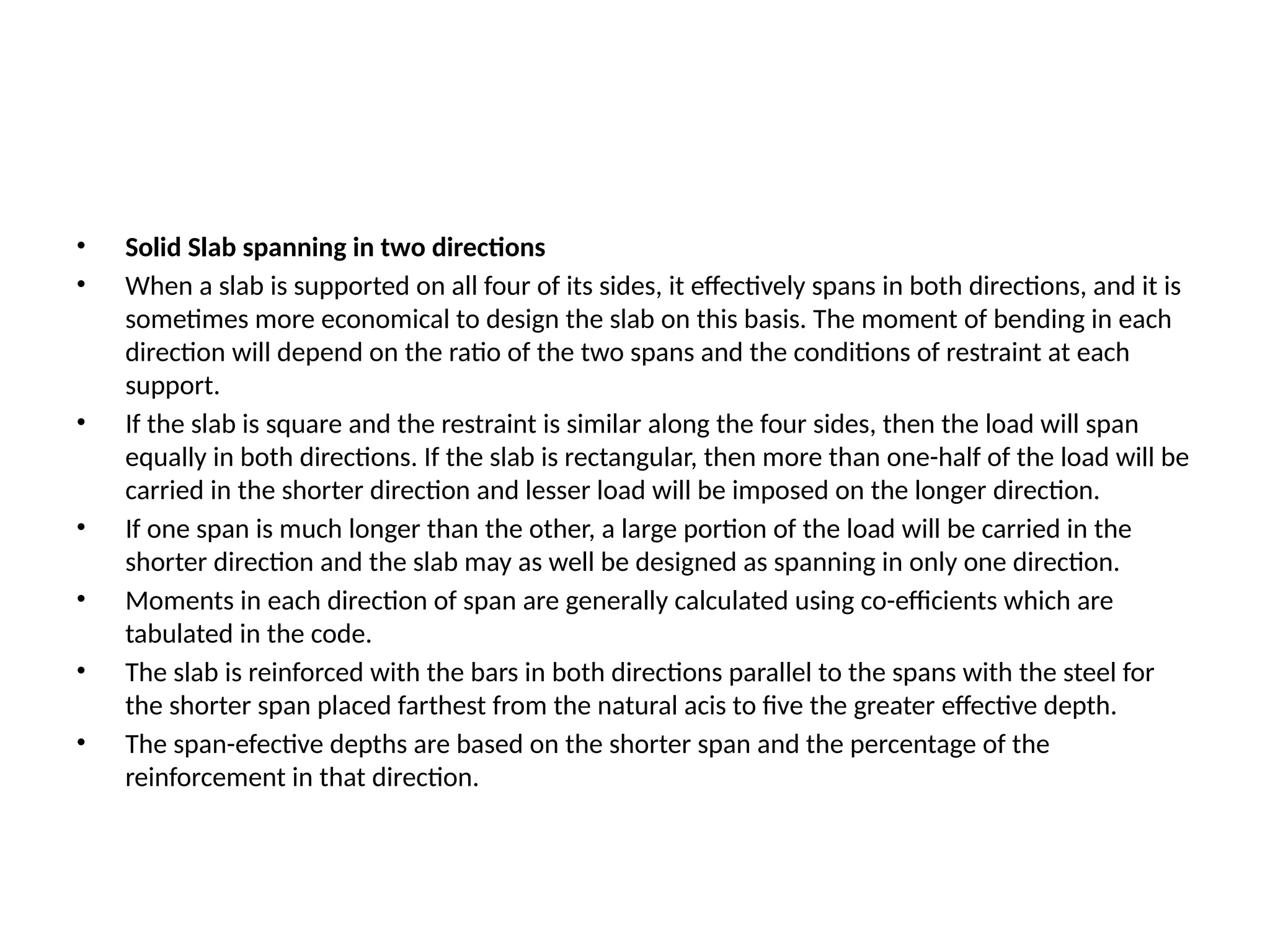 • Solid Slab spanning in two directions
• When a slab is supported on all four of its sides, it effectively spans in both directions, and it is
sometimes more economical to design the slab on this basis. The moment of bending in each
direction will depend on the ratio of the two spans and the conditions of restraint at each
support.
• If the slab is square and the restraint is similar along the four sides, then the load will span
equally in both directions. If the slab is rectangular, then more than one-half of the load will be
carried in the shorter direction and lesser load will be imposed on the longer direction.
• If one span is much longer than the other, a large portion of the load will be carried in the
shorter direction and the slab may as well be designed as spanning in only one direction.
• Moments in each direction of span are generally calculated using co-efficients which are
tabulated in the code.
• The slab is reinforced with the bars in both directions parallel to the spans with the steel for
the shorter span placed farthest from the natural acis to five the greater effective depth.
• The span-efective depths are based on the shorter span and the percentage of the
reinforcement in that direction.
 
