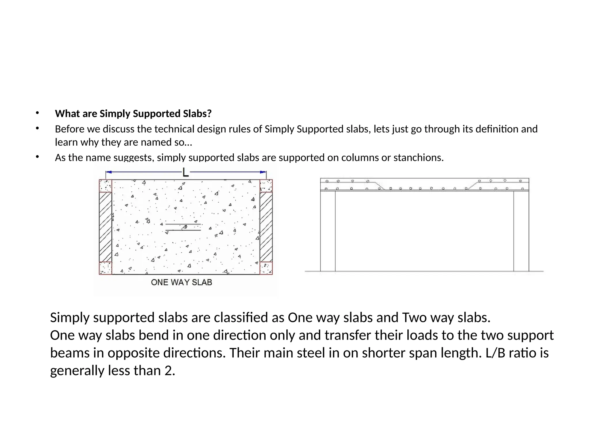 • What are Simply Supported Slabs?
• Before we discuss the technical design rules of Simply Supported slabs, lets just go through its definition and
learn why they are named so…
• As the name suggests, simply supported slabs are supported on columns or stanchions.
Simply supported slabs are classified as One way slabs and Two way slabs.
One way slabs bend in one direction only and transfer their loads to the two support
beams in opposite directions. Their main steel in on shorter span length. L/B ratio is
generally less than 2.
 