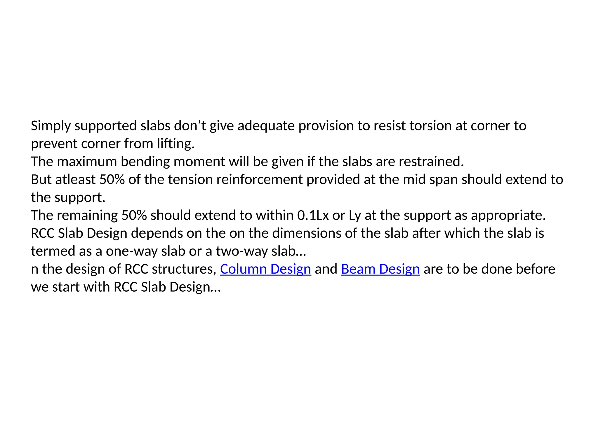 Simply supported slabs don’t give adequate provision to resist torsion at corner to
prevent corner from lifting.
The maximum bending moment will be given if the slabs are restrained.
But atleast 50% of the tension reinforcement provided at the mid span should extend to
the support.
The remaining 50% should extend to within 0.1Lx or Ly at the support as appropriate.
RCC Slab Design depends on the on the dimensions of the slab after which the slab is
termed as a one-way slab or a two-way slab…
n the design of RCC structures, Column Design and Beam Design are to be done before
we start with RCC Slab Design…
 