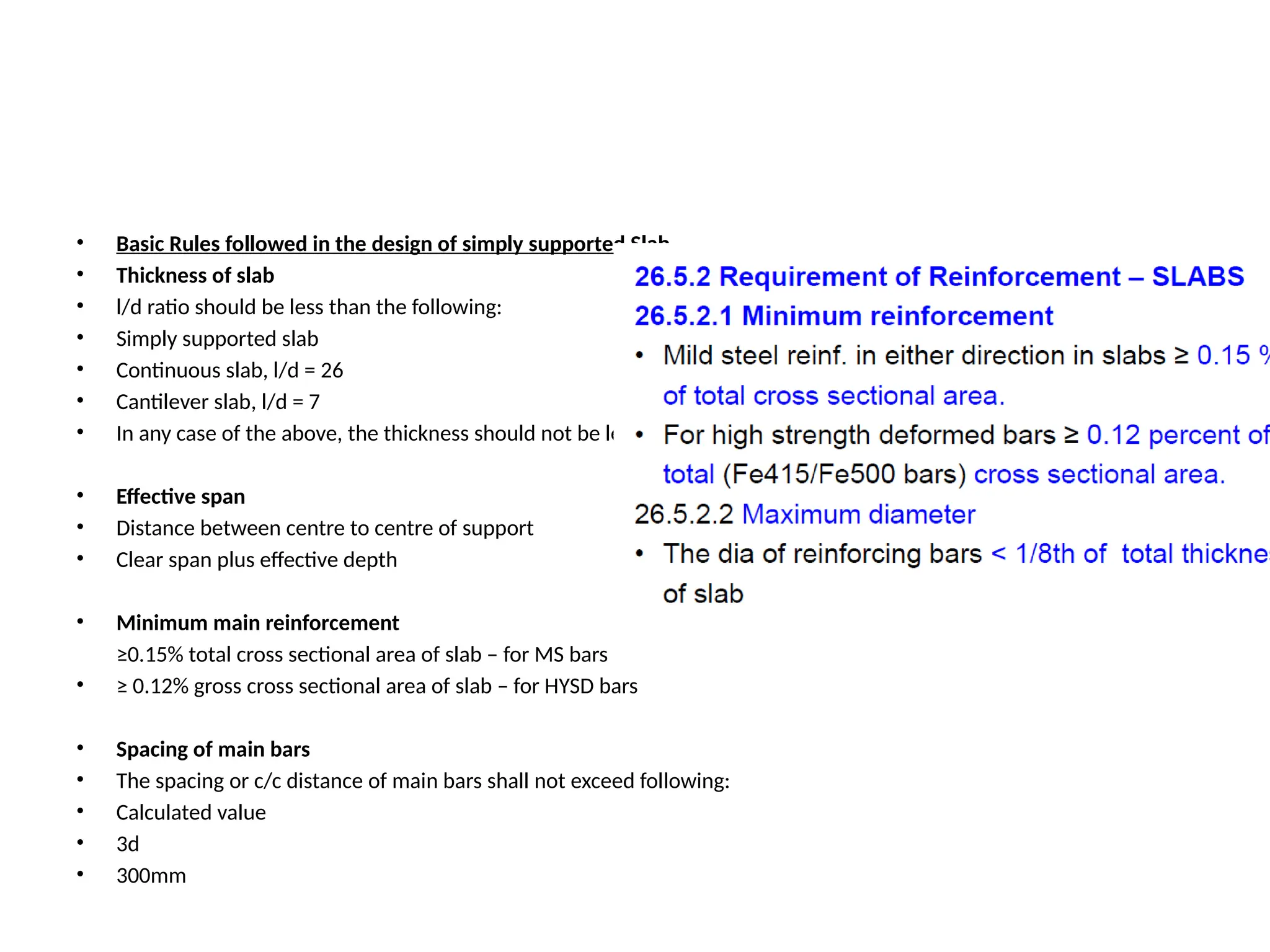 • Basic Rules followed in the design of simply supported Slab
• Thickness of slab
• l/d ratio should be less than the following:
• Simply supported slab
• Continuous slab, l/d = 26
• Cantilever slab, l/d = 7
• In any case of the above, the thickness should not be less than 100mm
• Effective span
• Distance between centre to centre of support
• Clear span plus effective depth
• Minimum main reinforcement
≥0.15% total cross sectional area of slab – for MS bars
• ≥ 0.12% gross cross sectional area of slab – for HYSD bars
• Spacing of main bars
• The spacing or c/c distance of main bars shall not exceed following:
• Calculated value
• 3d
• 300mm
 