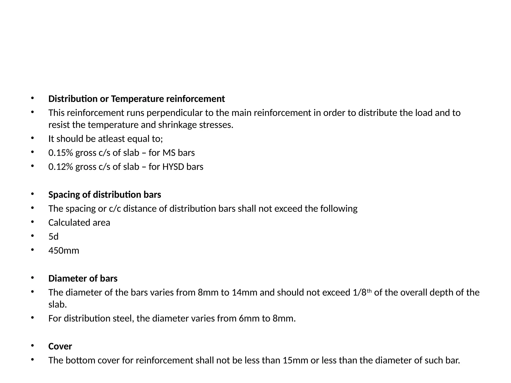 • Distribution or Temperature reinforcement
• This reinforcement runs perpendicular to the main reinforcement in order to distribute the load and to
resist the temperature and shrinkage stresses.
• It should be atleast equal to;
• 0.15% gross c/s of slab – for MS bars
• 0.12% gross c/s of slab – for HYSD bars
• Spacing of distribution bars
• The spacing or c/c distance of distribution bars shall not exceed the following
• Calculated area
• 5d
• 450mm
• Diameter of bars
• The diameter of the bars varies from 8mm to 14mm and should not exceed 1/8th
of the overall depth of the
slab.
• For distribution steel, the diameter varies from 6mm to 8mm.
• Cover
• The bottom cover for reinforcement shall not be less than 15mm or less than the diameter of such bar.
 