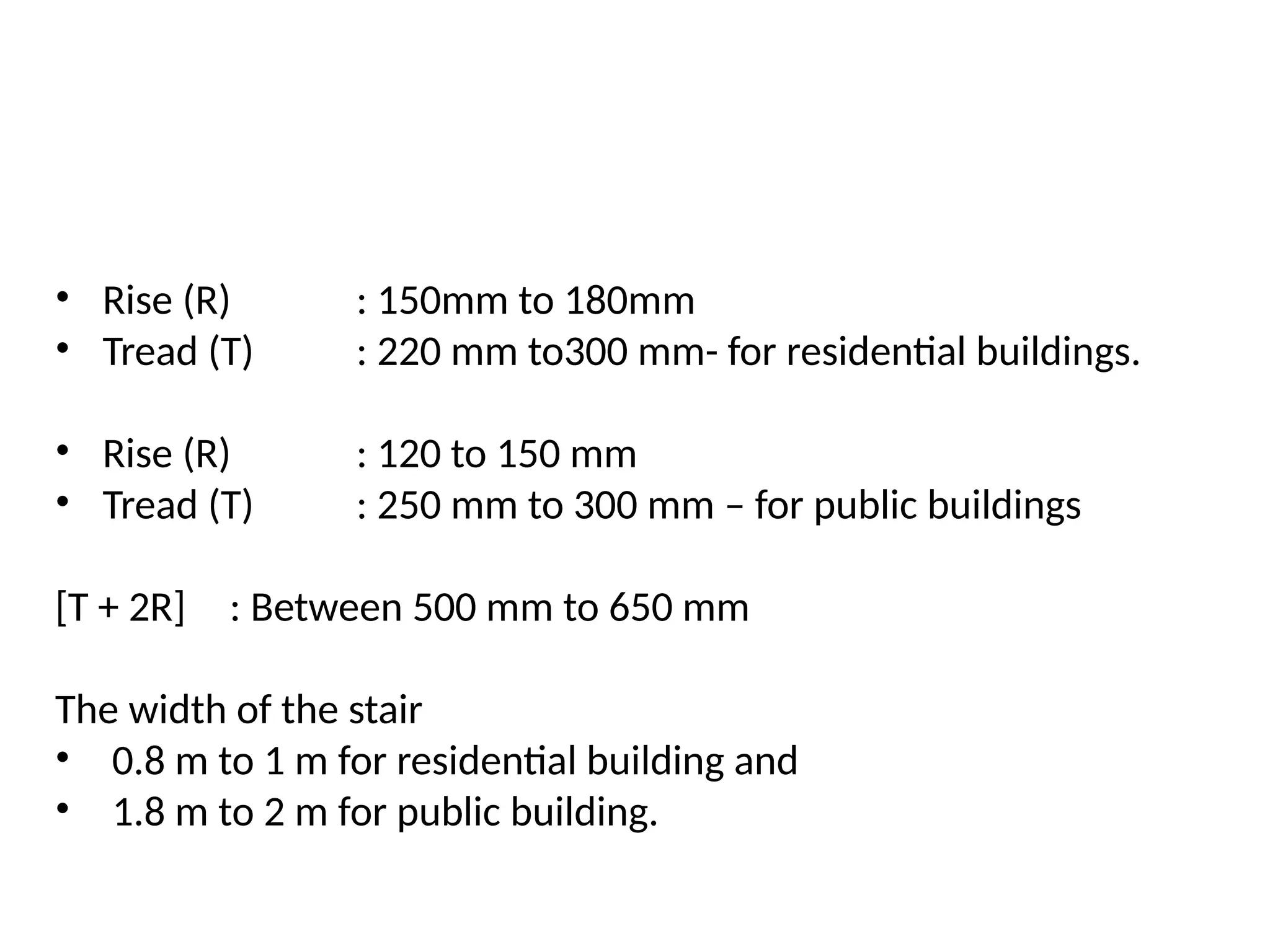 • Rise (R) : 150mm to 180mm
• Tread (T) : 220 mm to300 mm- for residential buildings.
• Rise (R) : 120 to 150 mm
• Tread (T) : 250 mm to 300 mm – for public buildings
[T + 2R] : Between 500 mm to 650 mm
The width of the stair
• 0.8 m to 1 m for residential building and
• 1.8 m to 2 m for public building.
 