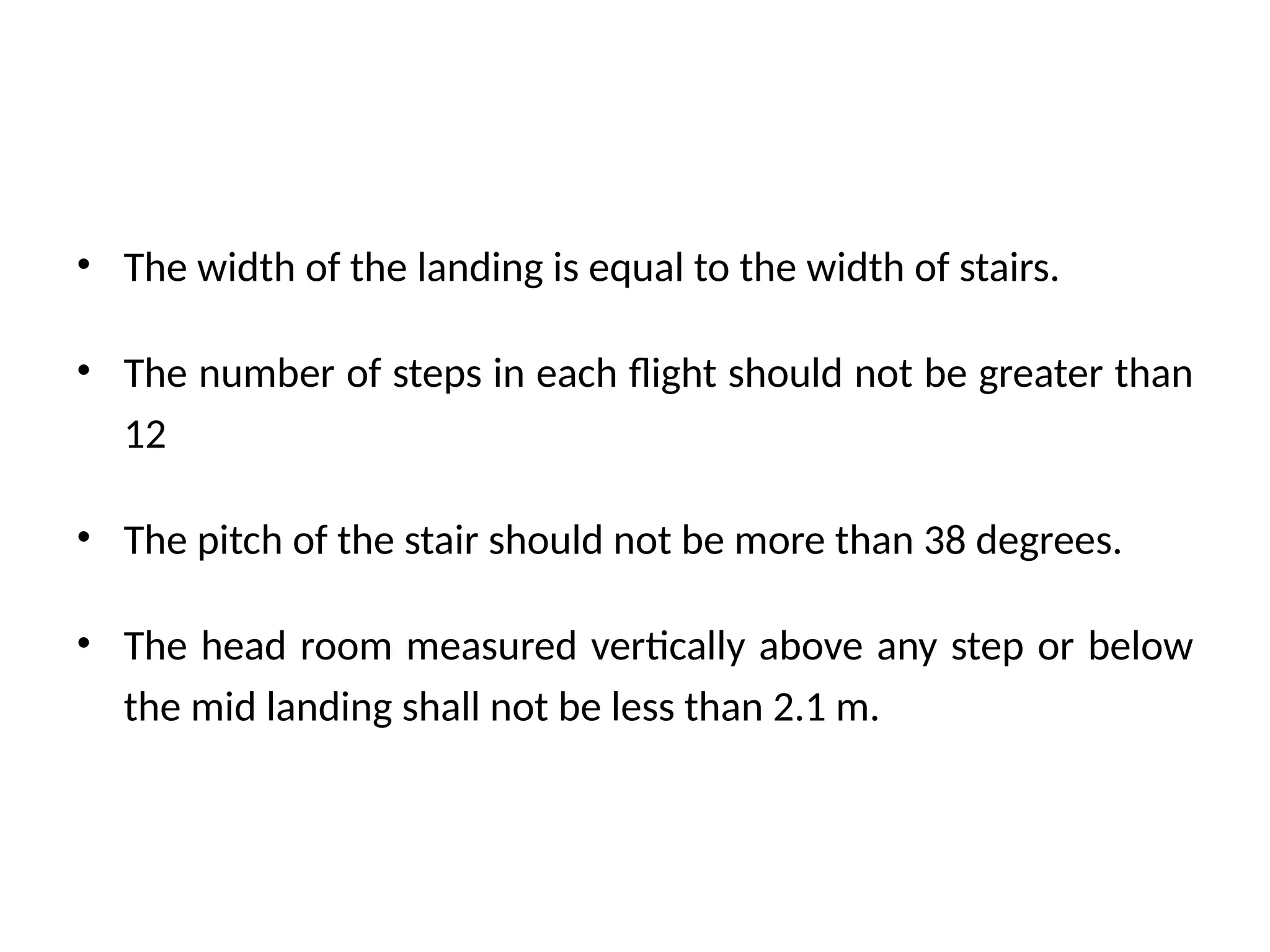 • The width of the landing is equal to the width of stairs.
• The number of steps in each flight should not be greater than
12
• The pitch of the stair should not be more than 38 degrees.
• The head room measured vertically above any step or below
the mid landing shall not be less than 2.1 m.
 