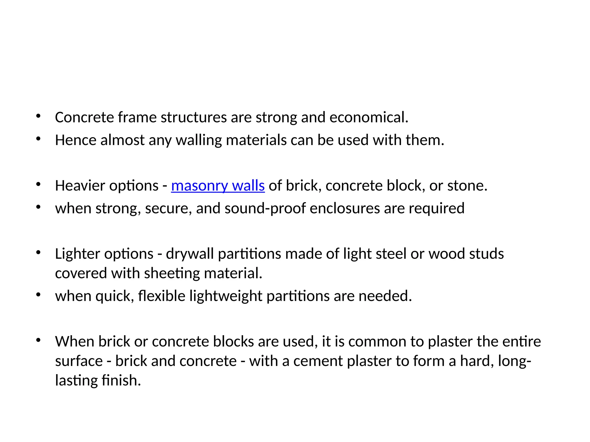• Concrete frame structures are strong and economical.
• Hence almost any walling materials can be used with them.
• Heavier options - masonry walls of brick, concrete block, or stone.
• when strong, secure, and sound-proof enclosures are required
• Lighter options - drywall partitions made of light steel or wood studs
covered with sheeting material.
• when quick, flexible lightweight partitions are needed.
• When brick or concrete blocks are used, it is common to plaster the entire
surface - brick and concrete - with a cement plaster to form a hard, long-
lasting finish.
 