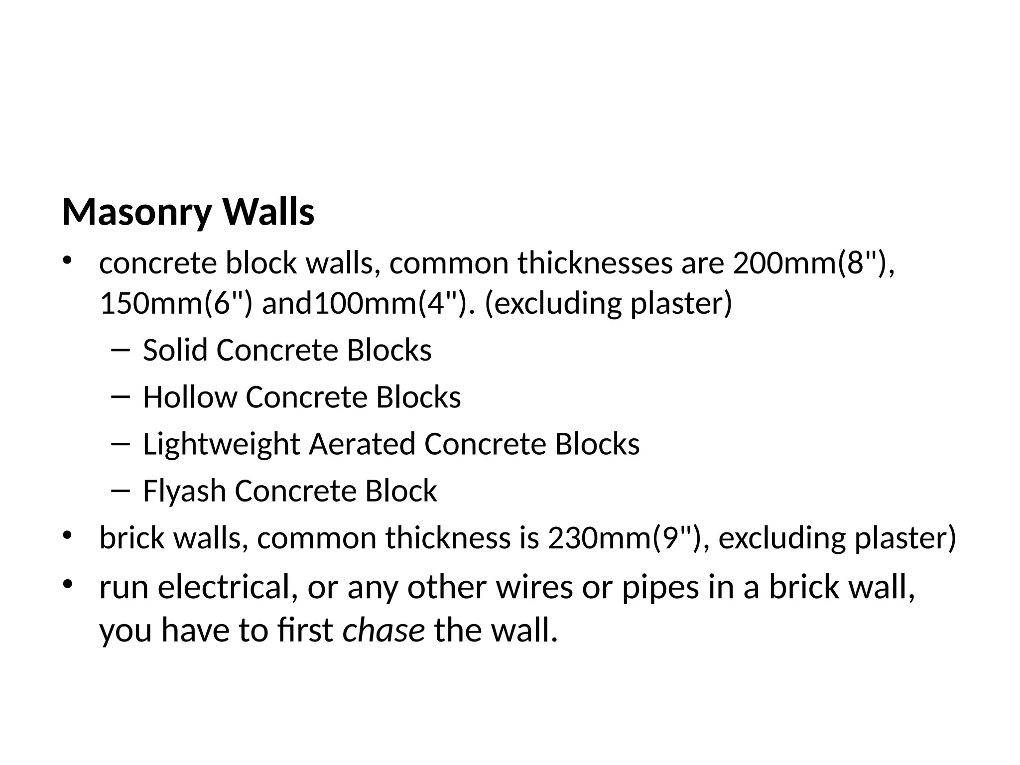 Masonry Walls
• concrete block walls, common thicknesses are 200mm(8"),
150mm(6") and100mm(4"). (excluding plaster)
– Solid Concrete Blocks
– Hollow Concrete Blocks
– Lightweight Aerated Concrete Blocks
– Flyash Concrete Block
• brick walls, common thickness is 230mm(9"), excluding plaster)
• run electrical, or any other wires or pipes in a brick wall,
you have to first chase the wall.
 
