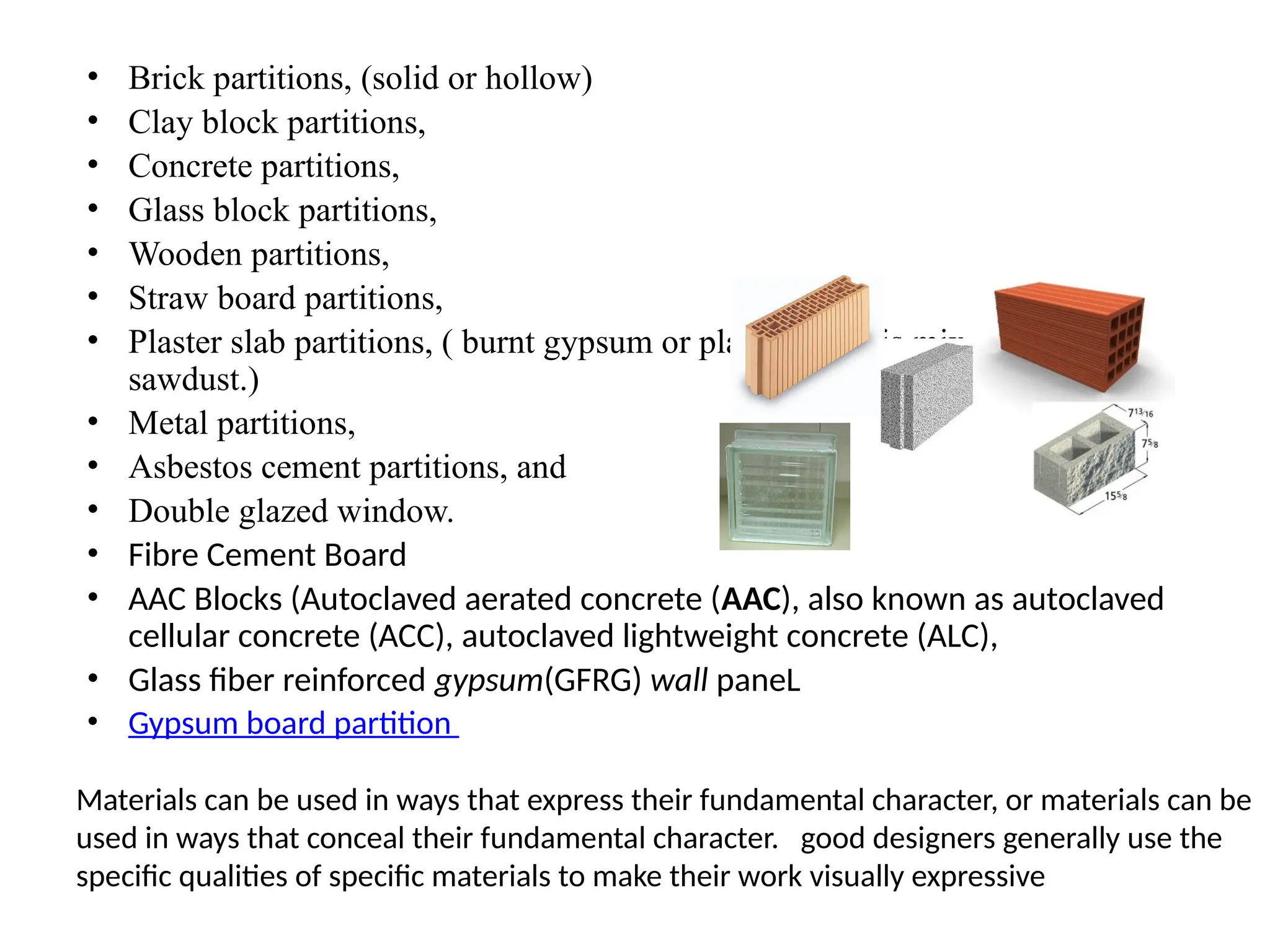 • Brick partitions, (solid or hollow)
• Clay block partitions,
• Concrete partitions,
• Glass block partitions,
• Wooden partitions,
• Straw board partitions,
• Plaster slab partitions, ( burnt gypsum or plaster of paris mixed with
sawdust.)
• Metal partitions,
• Asbestos cement partitions, and
• Double glazed window.
• Fibre Cement Board
• AAC Blocks (Autoclaved aerated concrete (AAC), also known as autoclaved
cellular concrete (ACC), autoclaved lightweight concrete (ALC),
• Glass fiber reinforced gypsum(GFRG) wall paneL
• Gypsum board partition
Materials can be used in ways that express their fundamental character, or materials can be
used in ways that conceal their fundamental character. good designers generally use the
specific qualities of specific materials to make their work visually expressive
 