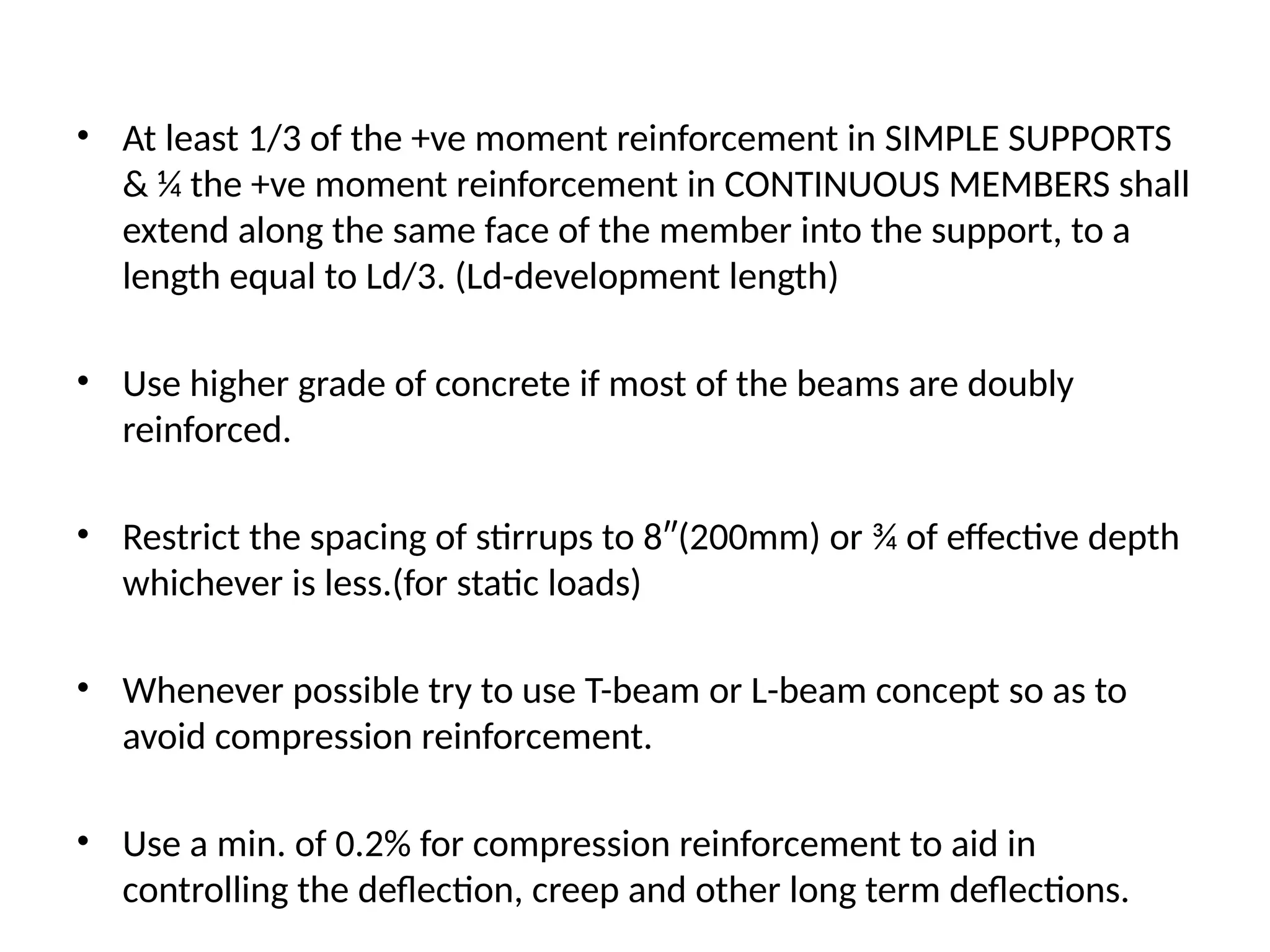 • At least 1/3 of the +ve moment reinforcement in SIMPLE SUPPORTS
& ¼ the +ve moment reinforcement in CONTINUOUS MEMBERS shall
extend along the same face of the member into the support, to a
length equal to Ld/3. (Ld-development length)
• Use higher grade of concrete if most of the beams are doubly
reinforced.
• Restrict the spacing of stirrups to 8″(200mm) or ¾ of effective depth
whichever is less.(for static loads)
• Whenever possible try to use T-beam or L-beam concept so as to
avoid compression reinforcement.
• Use a min. of 0.2% for compression reinforcement to aid in
controlling the deflection, creep and other long term deflections.
 