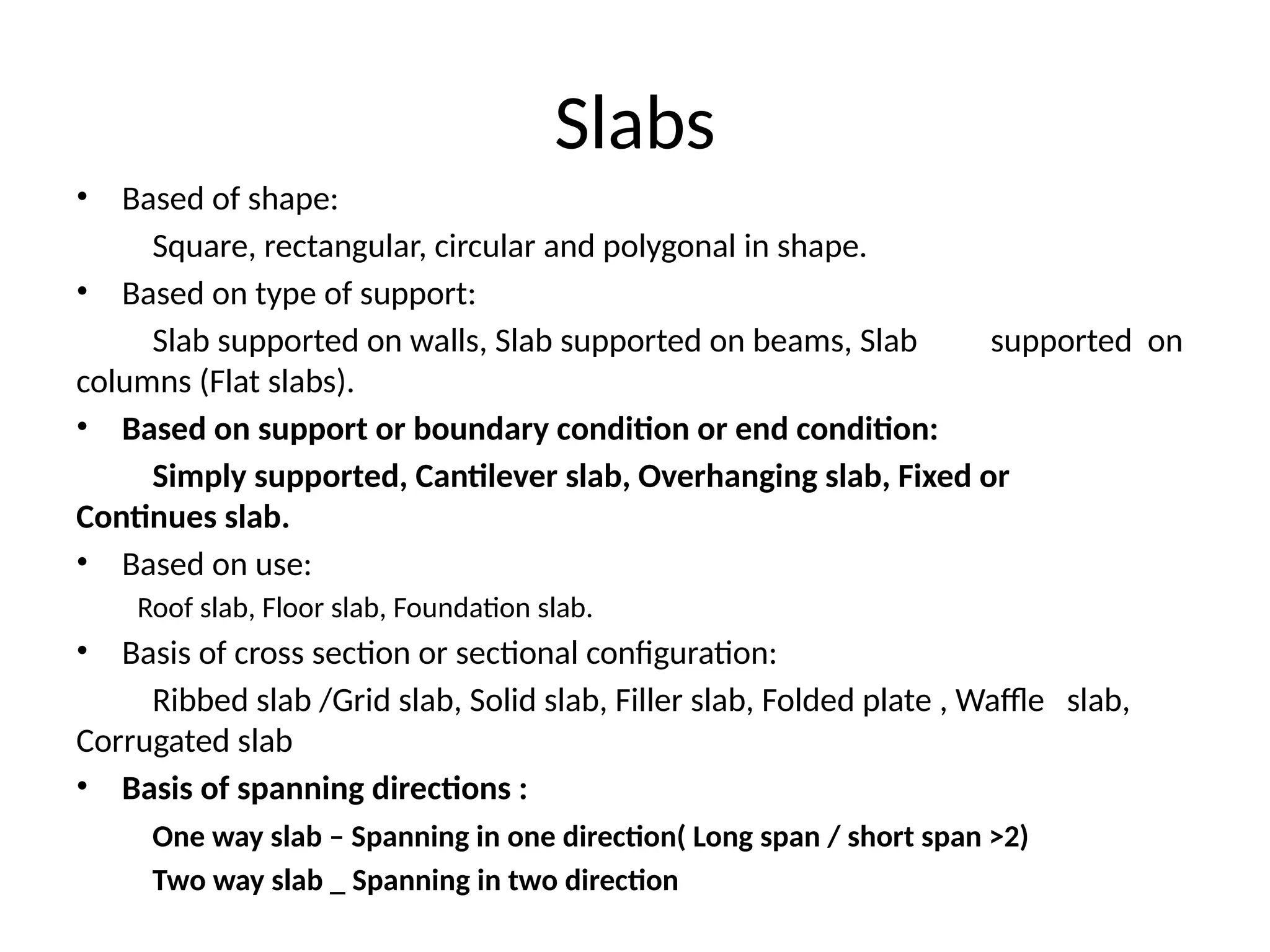 Slabs
• Based of shape:
Square, rectangular, circular and polygonal in shape.
• Based on type of support:
Slab supported on walls, Slab supported on beams, Slab supported on
columns (Flat slabs).
• Based on support or boundary condition or end condition:
Simply supported, Cantilever slab, Overhanging slab, Fixed or
Continues slab.
• Based on use:
Roof slab, Floor slab, Foundation slab.
• Basis of cross section or sectional configuration:
Ribbed slab /Grid slab, Solid slab, Filler slab, Folded plate , Waffle slab,
Corrugated slab
• Basis of spanning directions :
One way slab – Spanning in one direction( Long span / short span >2)
Two way slab _ Spanning in two direction
 