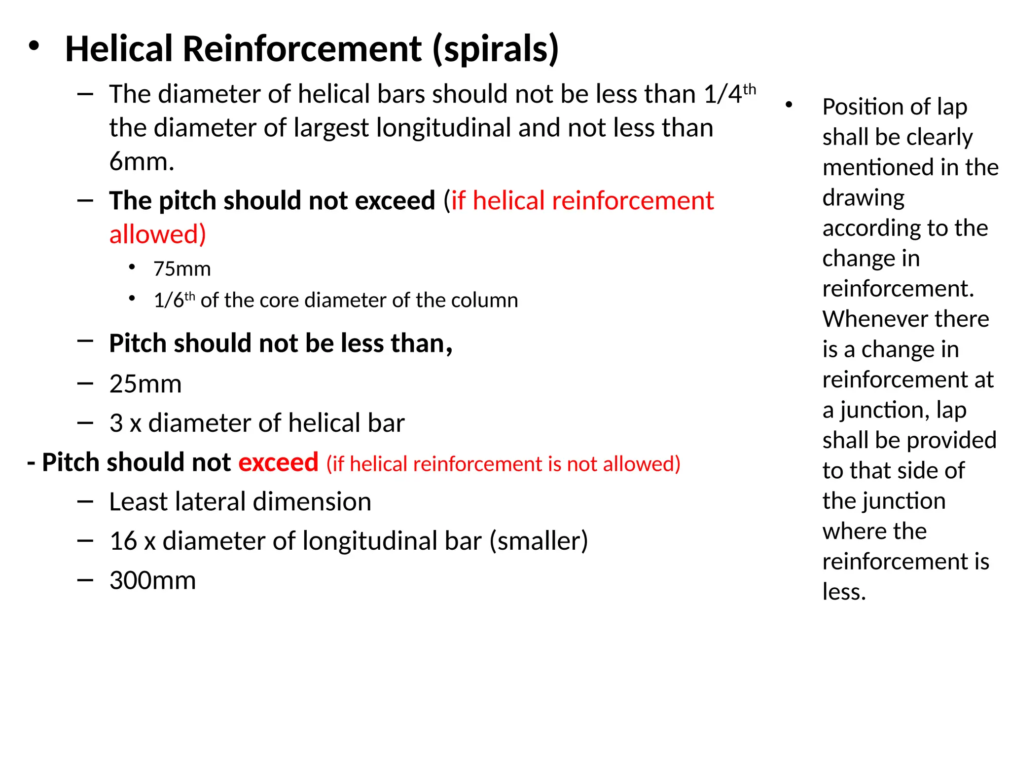 • Helical Reinforcement (spirals)
– The diameter of helical bars should not be less than 1/4th
the diameter of largest longitudinal and not less than
6mm.
– The pitch should not exceed (if helical reinforcement
allowed)
• 75mm
• 1/6th
of the core diameter of the column
– Pitch should not be less than,
– 25mm
– 3 x diameter of helical bar
- Pitch should not exceed (if helical reinforcement is not allowed)
– Least lateral dimension
– 16 x diameter of longitudinal bar (smaller)
– 300mm
• Position of lap
shall be clearly
mentioned in the
drawing
according to the
change in
reinforcement.
Whenever there
is a change in
reinforcement at
a junction, lap
shall be provided
to that side of
the junction
where the
reinforcement is
less.
 