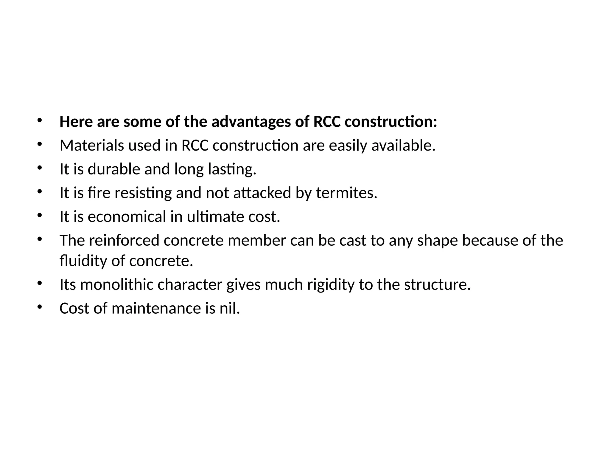 • Here are some of the advantages of RCC construction:
• Materials used in RCC construction are easily available.
• It is durable and long lasting.
• It is fire resisting and not attacked by termites.
• It is economical in ultimate cost.
• The reinforced concrete member can be cast to any shape because of the
fluidity of concrete.
• Its monolithic character gives much rigidity to the structure.
• Cost of maintenance is nil.
 
