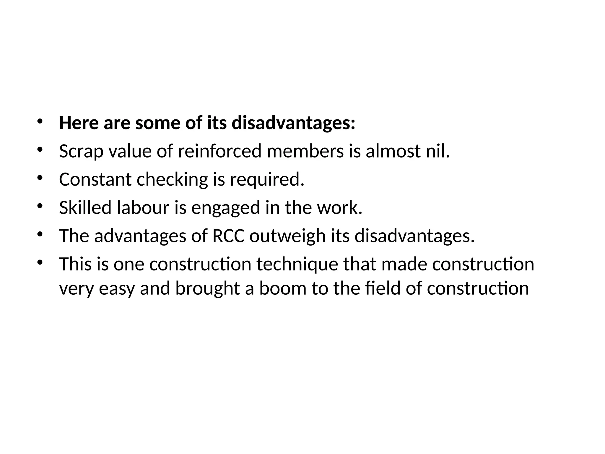 • Here are some of its disadvantages:
• Scrap value of reinforced members is almost nil.
• Constant checking is required.
• Skilled labour is engaged in the work.
• The advantages of RCC outweigh its disadvantages.
• This is one construction technique that made construction
very easy and brought a boom to the field of construction
 