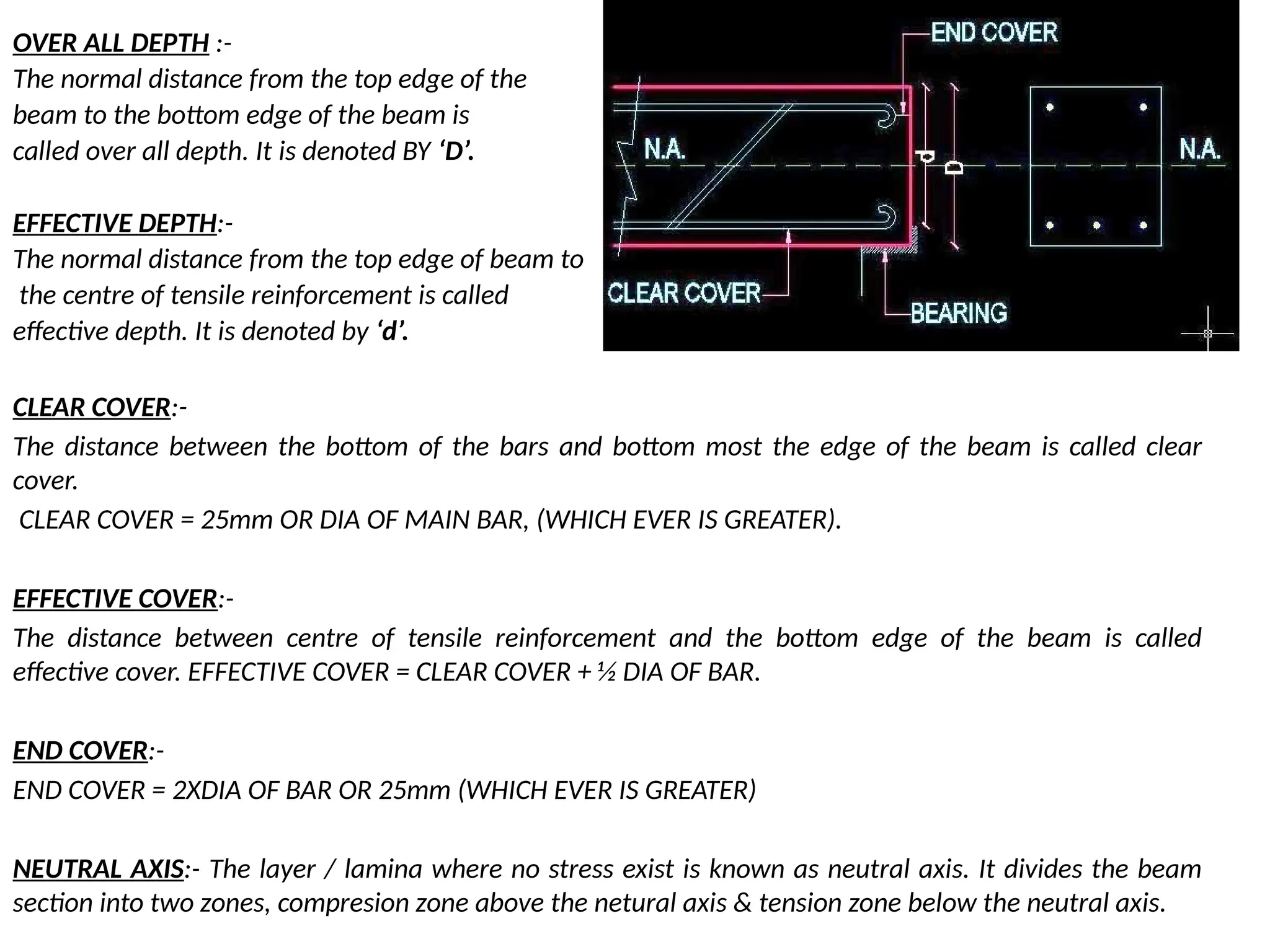 OVER ALL DEPTH :-
The normal distance from the top edge of the
beam to the bottom edge of the beam is
called over all depth. It is denoted BY ‘D’.
EFFECTIVE DEPTH:-
The normal distance from the top edge of beam to
the centre of tensile reinforcement is called
effective depth. It is denoted by ‘d’.
CLEAR COVER:-
The distance between the bottom of the bars and bottom most the edge of the beam is called clear
cover.
CLEAR COVER = 25mm OR DIA OF MAIN BAR, (WHICH EVER IS GREATER).
EFFECTIVE COVER:-
The distance between centre of tensile reinforcement and the bottom edge of the beam is called
effective cover. EFFECTIVE COVER = CLEAR COVER + ½ DIA OF BAR.
END COVER:-
END COVER = 2XDIA OF BAR OR 25mm (WHICH EVER IS GREATER)
NEUTRAL AXIS:- The layer / lamina where no stress exist is known as neutral axis. It divides the beam
section into two zones, compresion zone above the netural axis & tension zone below the neutral axis.
 