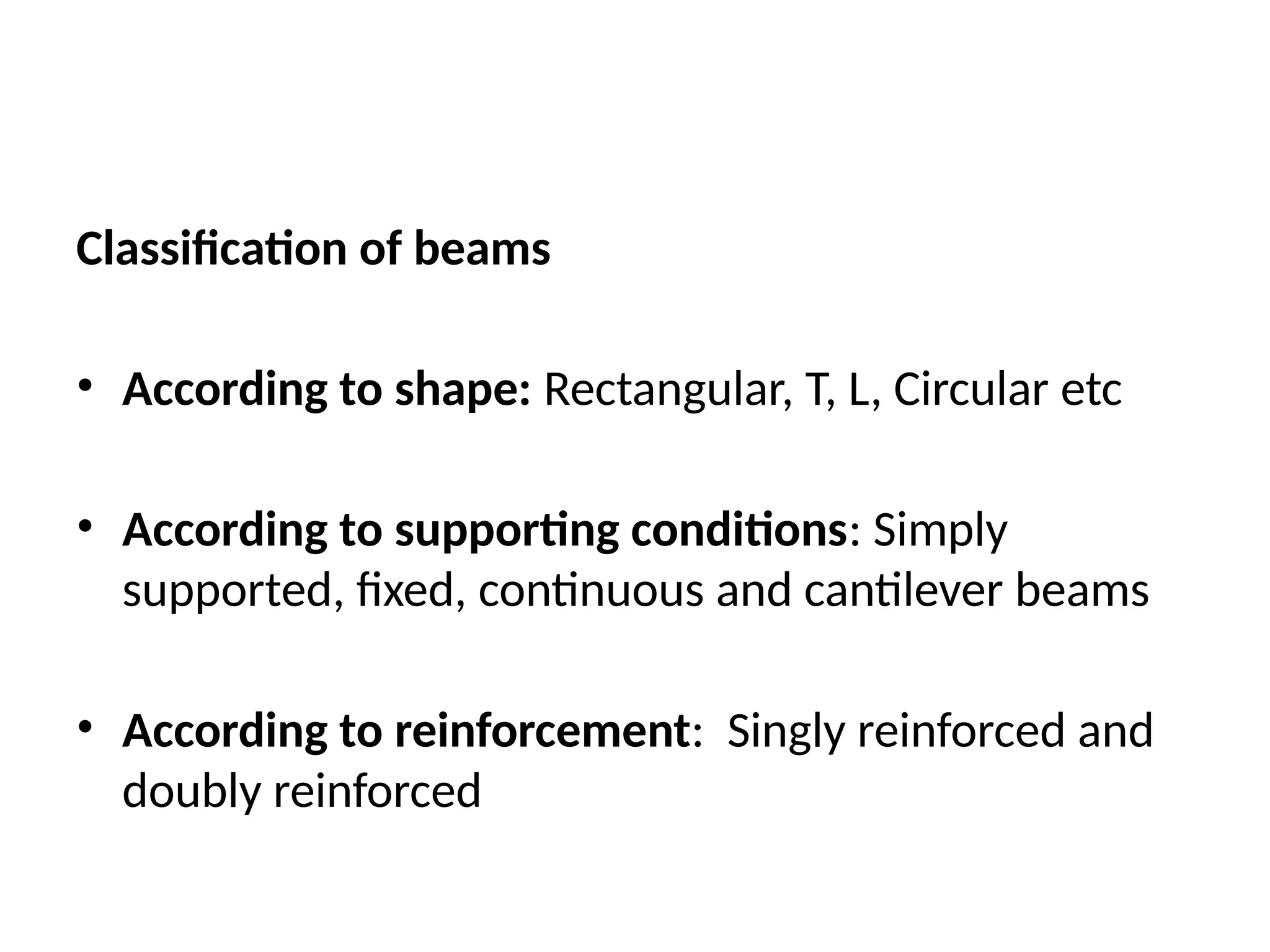 Classification of beams
• According to shape: Rectangular, T, L, Circular etc
• According to supporting conditions: Simply
supported, fixed, continuous and cantilever beams
• According to reinforcement: Singly reinforced and
doubly reinforced
 