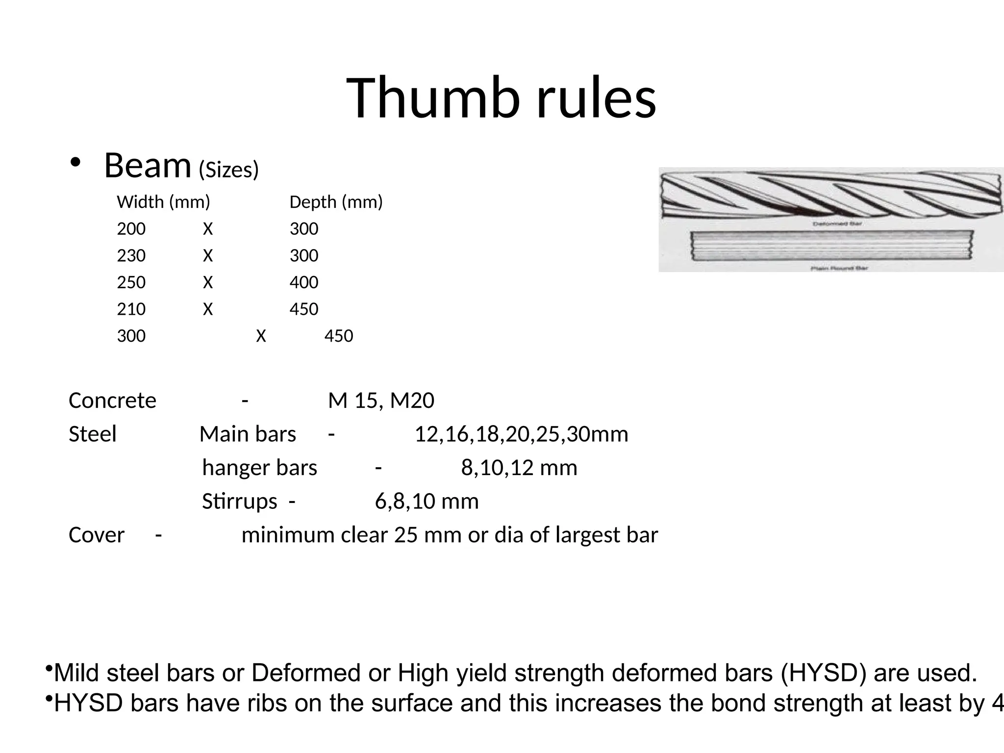 Thumb rules
• Beam(Sizes)
Width (mm) Depth (mm)
200 X 300
230 X 300
250 X 400
210 X 450
300 X 450
Concrete - M 15, M20
Steel Main bars - 12,16,18,20,25,30mm
hanger bars - 8,10,12 mm
Stirrups - 6,8,10 mm
Cover - minimum clear 25 mm or dia of largest bar
•Mild steel bars or Deformed or High yield strength deformed bars (HYSD) are used.
•HYSD bars have ribs on the surface and this increases the bond strength at least by 4
 