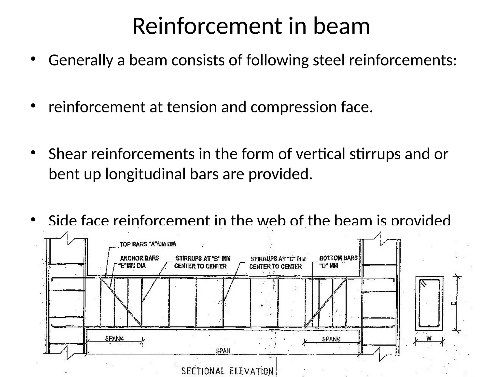 • Generally a beam consists of following steel reinforcements:
• reinforcement at tension and compression face.
• Shear reinforcements in the form of vertical stirrups and or
bent up longitudinal bars are provided.
• Side face reinforcement in the web of the beam is provided
when the depth of the web in a beam exceeds 750 mm.
Reinforcement in beam
 