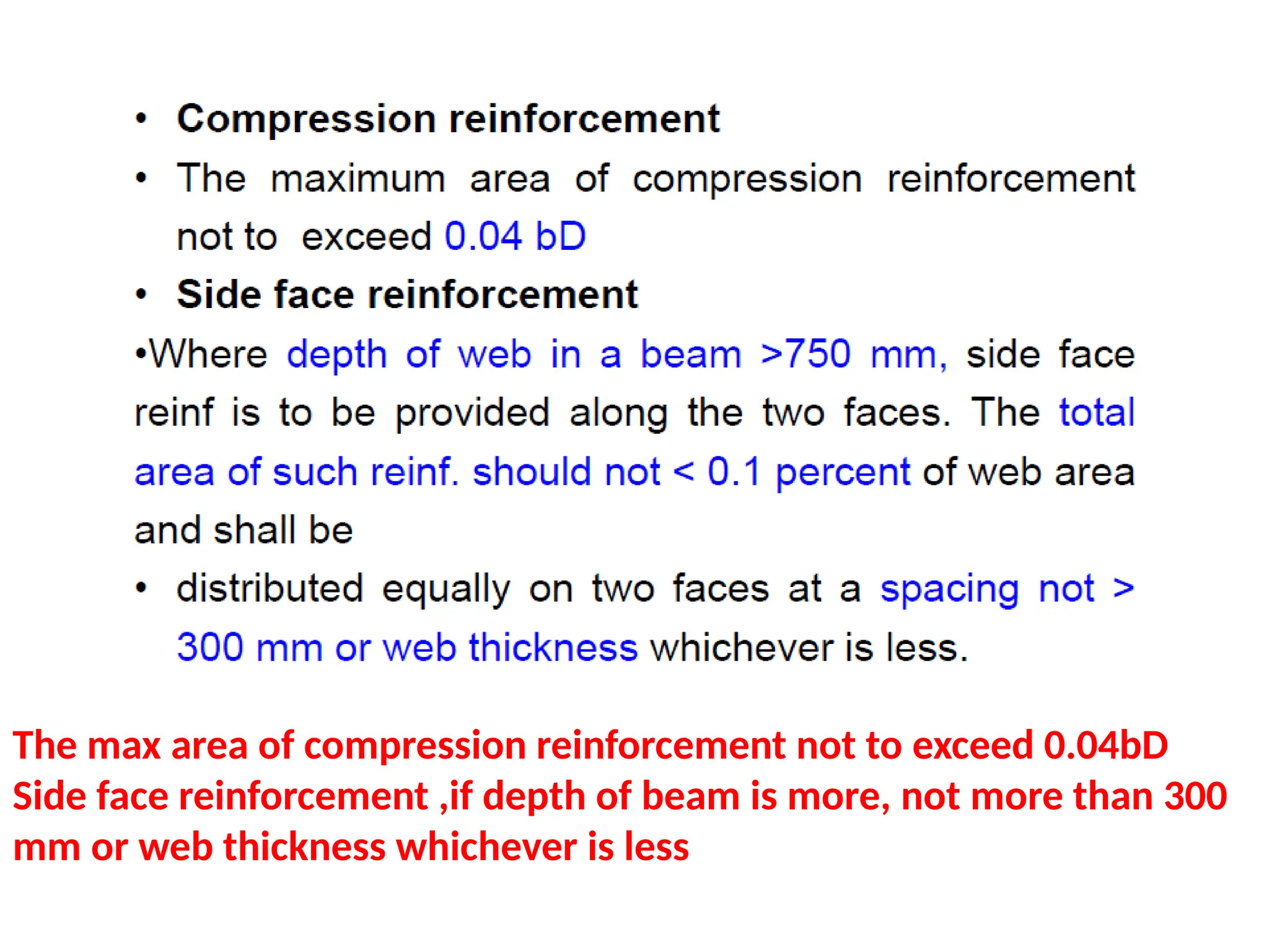 The max area of compression reinforcement not to exceed 0.04bD
Side face reinforcement ,if depth of beam is more, not more than 300
mm or web thickness whichever is less
 