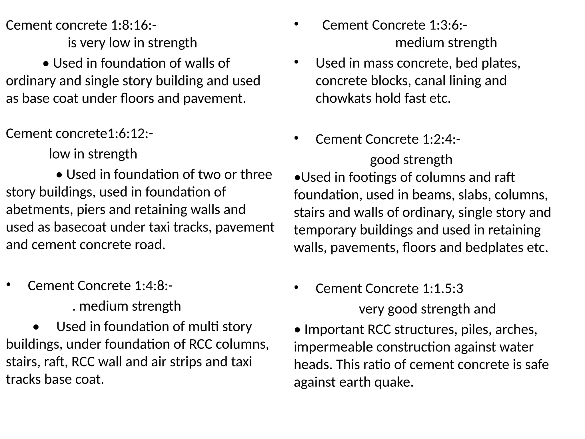 Cement concrete 1:8:16:-
is very low in strength
• Used in foundation of walls of
ordinary and single story building and used
as base coat under floors and pavement.
Cement concrete1:6:12:-
low in strength
• Used in foundation of two or three
story buildings, used in foundation of
abetments, piers and retaining walls and
used as basecoat under taxi tracks, pavement
and cement concrete road.
• Cement Concrete 1:4:8:-
. medium strength
• Used in foundation of multi story
buildings, under foundation of RCC columns,
stairs, raft, RCC wall and air strips and taxi
tracks base coat.
• Cement Concrete 1:3:6:-
medium strength
• Used in mass concrete, bed plates,
concrete blocks, canal lining and
chowkats hold fast etc.
• Cement Concrete 1:2:4:-
good strength
•Used in footings of columns and raft
foundation, used in beams, slabs, columns,
stairs and walls of ordinary, single story and
temporary buildings and used in retaining
walls, pavements, floors and bedplates etc.
• Cement Concrete 1:1.5:3
very good strength and
• Important RCC structures, piles, arches,
impermeable construction against water
heads. This ratio of cement concrete is safe
against earth quake.
 