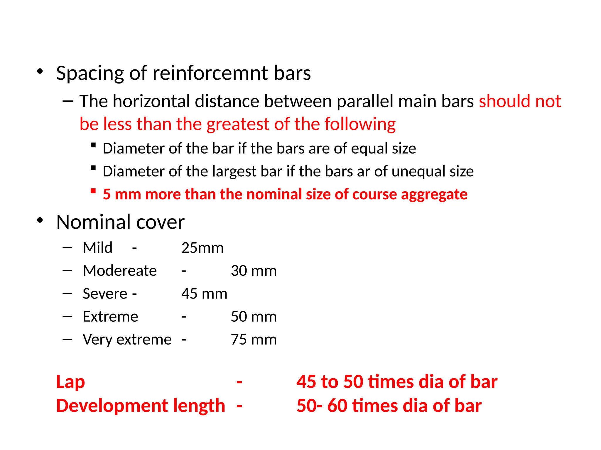 • Spacing of reinforcemnt bars
– The horizontal distance between parallel main bars should not
be less than the greatest of the following
 Diameter of the bar if the bars are of equal size
 Diameter of the largest bar if the bars ar of unequal size
 5 mm more than the nominal size of course aggregate
• Nominal cover
– Mild - 25mm
– Modereate - 30 mm
– Severe - 45 mm
– Extreme - 50 mm
– Very extreme - 75 mm
Lap - 45 to 50 times dia of bar
Development length - 50- 60 times dia of bar
 